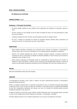 - 135 -
Solo e Biodiversidade
18. Balanço de nutrientes
MODELO DPSIR: Estado
Destaque / Principais Conclusões
 Na última década verificou-se uma melhoria muito significativa dos balanços de nutrientes, superior a
70%;
 Em 2011 verificou-se uma redução no que se refere ao balanço do azoto, com uma diminuição de 12,8%
face ao ano anterior;
 O balanço do fósforo em 2011 verificou uma diminuição de 54,4% em relação a 2010;
 Em 2011 o balanço de nutrientes por hectare de Superfície Agrícola Utilizada (SAU) representou um
excesso de cerca de 11 kg de azoto e cerca de 1 kg de fósforo.
OBJETIVOS
– Apoiar práticas agrícolas ou florestais que contribuam para a melhoria do ambiente e conservação de
recursos (água, solo, ar) de forma articulada com uma produção agrícola sustentável e competitiva;
– Garantir uma nutrição adequada das culturas, corrigindo eventuais carências e evitando excessos de
nutrientes por forma a proporcionar produções de elevada qualidade ao mesmo tempo que se preserva a
qualidade do solo, da água e do ar;
– Adotar técnicas adequadas de fertilização, tendo em consideração os diversos fatores que intervêm na
dinâmica do azoto e do fósforo no solo por forma a favorecer a sua absorção pelas culturas e a reduzir ao
máximo as suas perdas nas águas de escoamento e/ou de infiltração, bem como nas emissões para o ar.
METAS
Não foram identificadas metas para este indicador.
ANÁLISE
A incorporação de nutrientes, como o azoto e o fósforo, nos solos é essencial para promover a manutenção e
desenvolvimento das culturas.
Manter um equilíbrio saudável entre os nutrientes incorporados no solo e os nutrientes removidos pelas plantas
é essencial, já que, se por um lado um défice de nutrientes no solo pode provocar um problema de fertilidade
do solo com consequentes implicações nas culturas, por outro, um excesso de nutrientes poderá provocar
situações de poluição no solo, água e ar.
O cálculo do balanço de nutrientes (azoto e fósforo) resulta da diferença entre a incorporação destes nutrientes
no solo e a sua remoção pelas culturas (Balanço de nutrientes = Incorporação - Remoção).
Na última década verificou-se uma melhoria significativa no que concerne ao balanço de nutrientes:
 