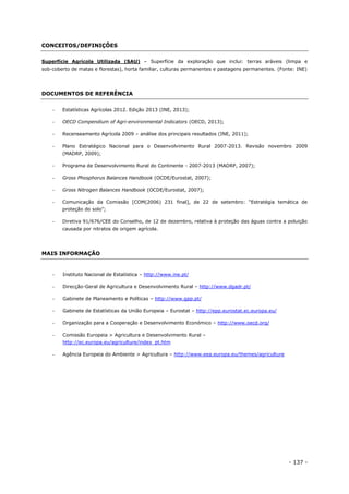 - 137 -
CONCEITOS/DEFINIÇÕES
Superfície Agrícola Utilizada (SAU) – Superfície da exploração que inclui: terras aráveis (limpa e
sob-coberto de matas e florestas), horta familiar, culturas permanentes e pastagens permanentes. (Fonte: INE)
DOCUMENTOS DE REFERÊNCIA
 Estatísticas Agrícolas 2012. Edição 2013 (INE, 2013);
 OECD Compendium of Agri-environmental Indicators (OECD, 2013);
 Recenseamento Agrícola 2009 – análise dos principais resultados (INE, 2011);
 Plano Estratégico Nacional para o Desenvolvimento Rural 2007-2013. Revisão novembro 2009
(MADRP, 2009);
 Programa de Desenvolvimento Rural do Continente - 2007-2013 (MADRP, 2007);
 Gross Phosphorus Balances Handbook (OCDE/Eurostat, 2007);
 Gross Nitrogen Balances Handbook (OCDE/Eurostat, 2007);
 Comunicação da Comissão [COM(2006) 231 final], de 22 de setembro: “Estratégia temática de
proteção do solo”;
 Diretiva 91/676/CEE do Conselho, de 12 de dezembro, relativa à proteção das águas contra a poluição
causada por nitratos de origem agrícola.
MAIS INFORMAÇÃO
 Instituto Nacional de Estatística – http://www.ine.pt/
 Direcção-Geral de Agricultura e Desenvolvimento Rural – http://www.dgadr.pt/
 Gabinete de Planeamento e Políticas – http://www.gpp.pt/
 Gabinete de Estatísticas da União Europeia – Eurostat – http://epp.eurostat.ec.europa.eu/
 Organização para a Cooperação e Desenvolvimento Económico – http://www.oecd.org/
 Comissão Europeia > Agricultura e Desenvolvimento Rural –
http://ec.europa.eu/agriculture/index_pt.htm
 Agência Europeia do Ambiente > Agricultura – http://www.eea.europa.eu/themes/agriculture
 