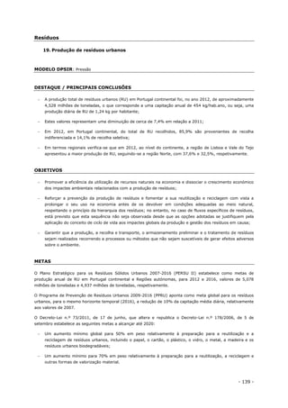 - 139 -
Resíduos
19. Produção de resíduos urbanos
MODELO DPSIR: Pressão
DESTAQUE / PRINCIPAIS CONCLUSÕES
 A produção total de resíduos urbanos (RU) em Portugal continental foi, no ano 2012, de aproximadamente
4,528 milhões de toneladas, o que corresponde a uma capitação anual de 454 kg/hab.ano, ou seja, uma
produção diária de RU de 1,24 kg por habitante;
 Estes valores representam uma diminuição de cerca de 7,4% em relação a 2011;
 Em 2012, em Portugal continental, do total de RU recolhidos, 85,9% são provenientes de recolha
indiferenciada e 14,1% de recolha seletiva;
 Em termos regionais verifica-se que em 2012, ao nível do continente, a região de Lisboa e Vale do Tejo
apresentou a maior produção de RU, seguindo-se a região Norte, com 37,6% e 32,5%, respetivamente.
OBJETIVOS
 Promover a eficiência da utilização de recursos naturais na economia e dissociar o crescimento económico
dos impactes ambientais relacionados com a produção de resíduos;
 Reforçar a prevenção da produção de resíduos e fomentar a sua reutilização e reciclagem com vista a
prolongar o seu uso na economia antes de os devolver em condições adequadas ao meio natural,
respeitando o princípio da hierarquia dos resíduos; no entanto, no caso de fluxos específicos de resíduos,
está previsto que esta sequência não seja observada desde que as opções adotadas se justifiquem pela
aplicação do conceito de ciclo de vida aos impactes globais da produção e gestão dos resíduos em causa;
 Garantir que a produção, a recolha e transporte, o armazenamento preliminar e o tratamento de resíduos
sejam realizados recorrendo a processos ou métodos que não sejam suscetíveis de gerar efeitos adversos
sobre o ambiente.
METAS
O Plano Estratégico para os Resíduos Sólidos Urbanos 2007-2016 (PERSU II) estabelece como metas de
produção anual de RU em Portugal continental e Regiões autónomas, para 2012 e 2016, valores de 5,078
milhões de toneladas e 4,937 milhões de toneladas, respetivamente.
O Programa de Prevenção de Resíduos Urbanos 2009-2016 (PPRU) aponta como meta global para os resíduos
urbanos, para o mesmo horizonte temporal (2016), a redução de 10% da capitação média diária, relativamente
aos valores de 2007.
O Decreto-Lei n.º 73/2011, de 17 de junho, que altera e republica o Decreto-Lei n.º 178/2006, de 5 de
setembro estabelece as seguintes metas a alcançar até 2020:
 Um aumento mínimo global para 50% em peso relativamente à preparação para a reutilização e a
reciclagem de resíduos urbanos, incluindo o papel, o cartão, o plástico, o vidro, o metal, a madeira e os
resíduos urbanos biodegradáveis;
 Um aumento mínimo para 70% em peso relativamente à preparação para a reutilização, a reciclagem e
outras formas de valorização material.
 