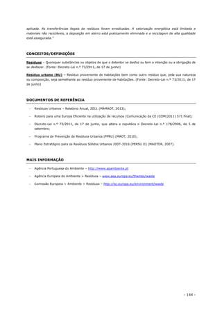 - 144 -
aplicada. As transferências ilegais de resíduos foram erradicadas. A valorização energética está limitada a
materiais não recicláveis, a deposição em aterro está praticamente eliminada e a reciclagem de alta qualidade
está assegurada.”
CONCEITOS/DEFINIÇÕES
Resíduos – Quaisquer substâncias ou objetos de que o detentor se desfaz ou tem a intenção ou a obrigação de
se desfazer. (Fonte: Decreto-Lei n.º 73/2011, de 17 de junho)
Resíduo urbano (RU) – Resíduo proveniente de habitações bem como outro resíduo que, pela sua natureza
ou composição, seja semelhante ao resíduo proveniente de habitações. (Fonte: Decreto-Lei n.º 73/2011, de 17
de junho)
DOCUMENTOS DE REFERÊNCIA
 Resíduos Urbanos – Relatório Anual, 2011 (MAMAOT, 2013);
 Roteiro para uma Europa Eficiente na utilização de recursos (Comunicação da CE (COM(2011) 571 final);
 Decreto-Lei n.º 73/2011, de 17 de junho, que altera e republica o Decreto-Lei n.º 178/2006, de 5 de
setembro;
 Programa de Prevenção de Resíduos Urbanos (PPRU) (MAOT, 2010);
 Plano Estratégico para os Resíduos Sólidos Urbanos 2007-2016 (PERSU II) (MAOTDR, 2007).
MAIS INFORMAÇÃO
 Agência Portuguesa do Ambiente – http://www.apambiente.pt
 Agência Europeia do Ambiente > Resíduos – www.eea.europa.eu/themes/waste
 Comissão Europeia > Ambiente > Resíduos – http://ec.europa.eu/environment/waste
 