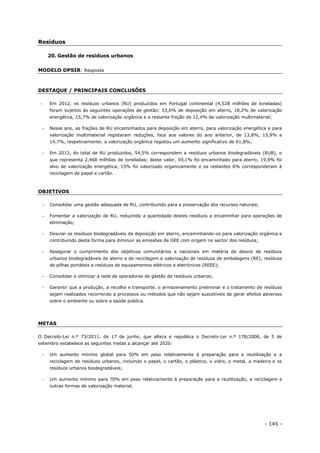 - 145 -
Resíduos
20. Gestão de resíduos urbanos
MODELO DPSIR: Resposta
DESTAQUE / PRINCIPAIS CONCLUSÕES
 Em 2012, os resíduos urbanos (RU) produzidos em Portugal continental (4,528 milhões de toneladas)
foram sujeitos às seguintes operações de gestão: 53,6% de deposição em aterro, 18,2% de valorização
energética, 15,7% de valorização orgânica e a restante fração de 12,4% de valorização multimaterial;
 Nesse ano, as frações de RU encaminhados para deposição em aterro, para valorização energética e para
valorização multimaterial registaram reduções, face aos valores do ano anterior, de 13,8%, 15,9% e
14,7%, respetivamente; a valorização orgânica registou um aumento significativo de 61,8%;
 Em 2012, do total de RU produzidos, 54,5% correspondem a resíduos urbanos biodegradáveis (RUB), o
que representa 2,468 milhões de toneladas; deste valor, 59,1% foi encaminhado para aterro, 19,9% foi
alvo de valorização energética, 15% foi valorizado organicamente e os restantes 6% corresponderam à
reciclagem de papel e cartão.
OBJETIVOS
 Consolidar uma gestão adequada de RU, contribuindo para a preservação dos recursos naturais;
 Fomentar a valorização de RU, reduzindo a quantidade destes resíduos a encaminhar para operações de
eliminação;
 Desviar os resíduos biodegradáveis da deposição em aterro, encaminhando-os para valorização orgânica e
contribuindo desta forma para diminuir as emissões de GEE com origem no sector dos resíduos;
 Assegurar o cumprimento dos objetivos comunitários e nacionais em matéria de desvio de resíduos
urbanos biodegradáveis de aterro e de reciclagem e valorização de resíduos de embalagens (RE), resíduos
de pilhas portáteis e resíduos de equipamentos elétricos e eletrónicos (REEE);
 Consolidar e otimizar a rede de operadores de gestão de resíduos urbanos;
 Garantir que a produção, a recolha e transporte, o armazenamento preliminar e o tratamento de resíduos
sejam realizados recorrendo a processos ou métodos que não sejam suscetíveis de gerar efeitos adversos
sobre o ambiente ou sobre a saúde pública.
METAS
O Decreto-Lei n.º 73/2011, de 17 de junho, que altera e republica o Decreto-Lei n.º 178/2006, de 5 de
setembro estabelece as seguintes metas a alcançar até 2020:
 Um aumento mínimo global para 50% em peso relativamente à preparação para a reutilização e a
reciclagem de resíduos urbanos, incluindo o papel, o cartão, o plástico, o vidro, o metal, a madeira e os
resíduos urbanos biodegradáveis;
 Um aumento mínimo para 70% em peso relativamente à preparação para a reutilização, a reciclagem e
outras formas de valorização material.
 