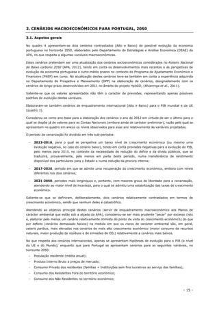 - 15 -
3. CENÁRIOS MACROECONÓMICOS PARA PORTUGAL, 2050
3.1. Aspetos gerais
No quadro 4 apresentam-se dois cenários contrastados (Alto e Baixo) de possível evolução da economia
portuguesa no horizonte 2050, elaborados pelo Departamento de Estratégias e Análise Económica (DEAE) da
APA, no que respeita a algumas variáveis macroeconómicas.
Estes cenários pretendem ser uma atualização dos cenários socioeconómicos considerados no Roteiro Nacional
de Baixo carbono 2050 (APA, 2012), tendo em conta os desenvolvimentos mais recentes e as perspetivas de
evolução da economia portuguesa a curto-médio prazos no contexto do Programa de Ajustamento Económico e
Financeiro (PAEF) em curso. Na atualização destes cenários teve-se também em conta a experiência adquirida
no Departamento de Prospetiva e Planeamento (DPP) na elaboração de cenários, designadamente com os
cenários de longo-prazo desenvolvidos em 2011 no âmbito do projeto HybCO2 (Alvarenga et al., 2011).
Saliente-se que os valores apresentados não têm o carácter de previsões, representando apenas possíveis
padrões de evolução destas variáveis.
Elaboraram-se também cenários de enquadramento internacional (Alto e Baixo) para o PIB mundial e da UE
(quadro 3).
Considerou-se como ano-base para a elaboração dos cenários o ano de 2012 em virtude de ser o último para o
qual se dispõe já de valores para as Contas Nacionais (embora ainda de carácter preliminar), razão pela qual se
apresentam no quadro em anexo os níveis observados para esse ano relativamente às variáveis projetadas.
O período de cenarização foi dividido em três sub-períodos:
 2013-2016, para o qual se perspetiva um baixo nível de crescimento económico (ou mesmo uma
evolução negativa, no caso do cenário baixo), tendo em conta previsões negativas para a evolução do PIB,
pelo menos para 2013, no contexto da necessidade de redução do défice e da dívida públicos, que se
traduzirá, provavelmente, pelo menos em parte deste período, numa transferência de rendimento
disponível dos particulares para o Estado e numa redução da procura interna;
 2017-2020, período em que se admite uma recuperação do crescimento económico, embora com níveis
diferentes nos dois cenários;
 2021-2050, períodos mais longínquos e, portanto, com maiores graus de liberdade para a cenarização,
atendendo ao maior nível de incerteza, para o qual se admitiu uma estabilização das taxas de crescimento
económico.
Saliente-se que se definiram, deliberadamente, dois cenários relativamente contrastados em termos de
crescimento económico, sendo que nenhum deles é catastrófico.
Atendendo ao objetivo principal destes cenários (servir de enquadramento macroeconómico aos Planos de
carácter ambiental que estão sob a alçada da APA), considerou-se ser mais prudente “pecar” por excesso (isto
é, elaborar pelo menos um cenário relativamente otimista do ponto de vista do crescimento económico) do que
por defeito (cenários demasiado baixos) na medida em que os riscos de carácter ambiental são, em geral,
ceteris paribus, mais elevados nos cenários de mais alto crescimento económico (maior consumo de recursos
naturais, maior produção de resíduos e de emissões de CO2) relativamente a cenários mais baixos.
No que respeita aos cenários internacionais, apenas se apresentam hipóteses de evolução para o PIB (a nível
da UE e do Mundo), enquanto que para Portugal se apresentam cenários para as seguintes variáveis, no
horizonte 2050:
 População residente (média anual);
 Produto Interno Bruto a preços de mercado;
 Consumo Privado dos residentes (famílias + Instituições sem fins lucrativos ao serviço das famílias);
 Consumo dos Residentes Fora do território económico;
 Consumo dos Não Residentes no território económico;
 