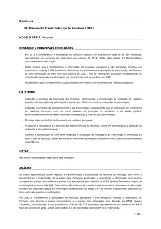 - 158 -
Resíduos
22. Movimento Transfronteiriço de Resíduos (MTR)
MODELO DPSIR: Resposta
DESTAQUE / PRINCIPAIS CONCLUSÕES
 Em 2012 a transferência e exportação de resíduos registou um quantitativo total de 65 339 toneladas,
representado um aumento de 4,8% face aos valores de 2011; deste valor global, 63 181 toneladas
destinaram-se a valorização;
 Neste mesmo ano a transferência e importação de resíduos, perigosos e não perigosos, registou um
quantitativo total de 2 084 toneladas, destinadas exclusivamente a operações de valorização, verificando-
se uma diminuição de 86% face aos valores de 2011; não se verificaram quaisquer transferências ou
importações destinadas a eliminação, ao contrário do que se verificou em 2011;
 Atualmente o país é praticamente autossuficiente em matéria de tratamento de resíduos perigosos.
OBJETIVOS
 Respeitar o princípio da hierarquia dos resíduos, promovendo a minimização da produção de resíduos
seguida das operações de valorização e apenas por último o recurso a operações de eliminação;
 Respeitar o princípio da autossuficiência e da proximidade, assegurando que as operações de tratamento
de resíduos decorrem com um nível elevado de proteção do ambiente e da saúde pública,
preferencialmente em território nacional e obedecendo a critérios de proximidade;
 Otimizar rotas no âmbito do transporte de resíduos perigosos;
 Assegurar a fiscalização e o controlo das transferências de resíduos, tendo em consideração a proteção do
ambiente e da saúde humana;
 Garantir a constituição de uma rede integrada e adequada de instalações de valorização e eliminação de
todo o tipo de resíduos, tendo em conta as melhores tecnologias disponíveis com custos economicamente
sustentáveis.
METAS
Não foram identificadas metas para este indicador.
ANÁLISE
Os dados apresentados dizem respeito a transferências e exportações de resíduos de Portugal, bem como a
transferências e importações de resíduos para Portugal, destinados a valorização e eliminação, com destino
a/origem em países Comunitários e países não abrangidos pela Decisão da OCDE (países Terceiros), objeto de
autorizações emitidas pela APA. Estes dados não incluem as transferências de resíduos destinados a valorização
sujeitas aos requisitos gerais de informação estabelecidos no artigo 18.º do mesmo Regulamento (resíduos da
lista verde não sujeitos a notificação).
Em 2012 a transferência e exportação de resíduos, perigosos e não perigosos, sujeitas a notificação, de
Portugal com destino a países Comunitários e a países não abrangidos pela Decisão da OCDE (países
Terceiros), correspondeu a um quantitativo total de 65 339 toneladas, representando um aumento de 4,8%
face aos valores de 2011. Deste valor global, 63 181 toneladas destinaram-se a valorização.
 