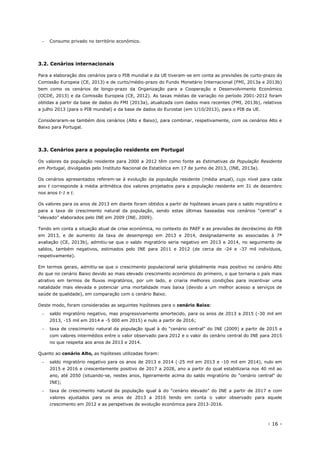 - 16 -
 Consumo privado no território económico.
3.2. Cenários internacionais
Para a elaboração dos cenários para o PIB mundial e da UE tiveram-se em conta as previsões de curto-prazo da
Comissão Europeia (CE, 2013) e de curto/médio-prazo do Fundo Monetário Internacional (FMI, 2013a e 2013b)
bem como os cenários de longo-prazo da Organização para a Cooperação e Desenvolvimento Económico
(OCDE, 2013) e da Comissão Europeia (CE, 2012). As taxas médias de variação no período 2001-2012 foram
obtidas a partir da base de dados do FMI (2013a), atualizada com dados mais recentes (FMI, 2013b), relativos
a julho 2013 (para o PIB mundial) e da base de dados do Eurostat (em 1/10/2013), para o PIB da UE.
Consideraram-se também dois cenários (Alto e Baixo), para combinar, respetivamente, com os cenários Alto e
Baixo para Portugal.
3.3. Cenários para a população residente em Portugal
Os valores da população residente para 2000 a 2012 têm como fonte as Estimativas da População Residente
em Portugal, divulgadas pelo Instituto Nacional de Estatística em 17 de junho de 2013, (INE, 2013a).
Os cenários apresentados referem-se à evolução da população residente (média anual), cujo nível para cada
ano t corresponde à média aritmética dos valores projetados para a população residente em 31 de dezembro
nos anos t-1 e t.
Os valores para os anos de 2013 em diante foram obtidos a partir de hipóteses anuais para o saldo migratório e
para a taxa de crescimento natural da população, sendo estas últimas baseadas nos cenários “central” e
“elevado” elaborados pelo INE em 2009 (INE, 2009).
Tendo em conta a situação atual de crise económica, no contexto do PAEF e as previsões de decréscimo do PIB
em 2013, e de aumento da taxa de desemprego em 2013 e 2014, designadamente as associadas à 7ª
avaliação (CE, 2013b), admitiu-se que o saldo migratório seria negativo em 2013 e 2014, no seguimento de
saldos, também negativos, estimados pelo INE para 2011 e 2012 (de cerca de -24 e -37 mil indivíduos,
respetivamente).
Em termos gerais, admitiu-se que o crescimento populacional seria globalmente mais positivo no cenário Alto
do que no cenário Baixo devido ao mais elevado crescimento económico do primeiro, o que tornaria o país mais
atrativo em termos de fluxos migratórios, por um lado, e criaria melhores condições para incentivar uma
natalidade mais elevada e potenciar uma mortalidade mais baixa (devido a um melhor acesso a serviços de
saúde de qualidade), em comparação com o cenário Baixo.
Deste modo, foram consideradas as seguintes hipóteses para o cenário Baixo:
 saldo migratório negativo, mas progressivamente amortecido, para os anos de 2013 a 2015 (-30 mil em
2013, -15 mil em 2014 e -5 000 em 2015) e nulo a partir de 2016;
 taxa de crescimento natural da população igual à do “cenário central” do INE (2009) a partir de 2015 e
com valores intermédios entre o valor observado para 2012 e o valor do cenário central do INE para 2015
no que respeita aos anos de 2013 e 2014.
Quanto ao cenário Alto, as hipóteses utilizadas foram:
 saldo migratório negativo para os anos de 2013 e 2014 (-25 mil em 2013 e -10 mil em 2014), nulo em
2015 e 2016 e crescentemente positivo de 2017 a 2028, ano a partir do qual estabilizaria nos 40 mil ao
ano, até 2050 (situando-se, nestes anos, ligeiramente acima do saldo migratório do “cenário central” do
INE);
 taxa de crescimento natural da população igual à do “cenário elevado” do INE a partir de 2017 e com
valores ajustados para os anos de 2013 a 2016 tendo em conta o valor observado para aquele
crescimento em 2012 e as perspetivas de evolução económica para 2013-2016.
 