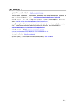 - 163 -
MAIS INFORMAÇÃO
 Agência Portuguesa do Ambiente – http://www.apambiente.pt
 Agência Europeia do Ambiente > Transboundary shipments of waste in the European Union. Reflections on
data, environmental impacts and drivers – http://scp.eionet.europa.eu/publications/wp2012_2
 Comissão Europeia > Frequently Asked Questions (FAQs) on Regulation (EC) 1013/2006 on shipments of
waste – http://ec.europa.eu/environment/waste/shipments/index.htm
 Comissão Europeia > Guidelines que representam o entendimento comum de todos os Estados-membros
sobre a forma como o regulamento relativo a transferências de resíduos deve ser interpretado –
http://ec.europa.eu/environment/waste/shipments/guidance.htm
 Comissão Europeia > The EU’s approach to waste management –
http://ec.europa.eu/environment/waste/pdf/WASTE%20BROCHURE.pdf
 Convenção de Basileia – http://www.basel.int
 Organização para a Cooperação e Desenvolvimento Económico – http://oecd.org
 
