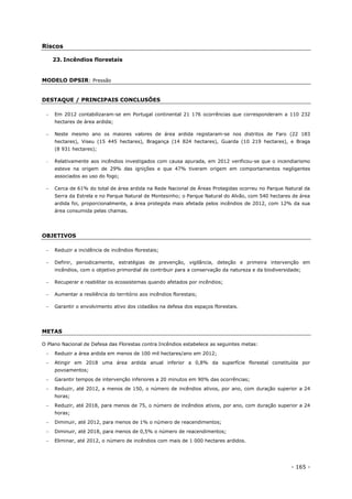 - 165 -
Riscos
23. Incêndios florestais
MODELO DPSIR: Pressão
DESTAQUE / PRINCIPAIS CONCLUSÕES
 Em 2012 contabilizaram-se em Portugal continental 21 176 ocorrências que corresponderam a 110 232
hectares de área ardida;
 Neste mesmo ano os maiores valores de área ardida registaram-se nos distritos de Faro (22 183
hectares), Viseu (15 445 hectares), Bragança (14 824 hectares), Guarda (10 219 hectares), e Braga
(8 931 hectares);
 Relativamente aos incêndios investigados com causa apurada, em 2012 verificou-se que o incendiarismo
esteve na origem de 29% das ignições e que 47% tiveram origem em comportamentos negligentes
associados ao uso do fogo;
 Cerca de 61% do total de área ardida na Rede Nacional de Áreas Protegidas ocorreu no Parque Natural da
Serra da Estrela e no Parque Natural de Montesinho; o Parque Natural do Alvão, com 540 hectares de área
ardida foi, proporcionalmente, a área protegida mais afetada pelos incêndios de 2012, com 12% da sua
área consumida pelas chamas.
OBJETIVOS
 Reduzir a incidência de incêndios florestais;
 Definir, periodicamente, estratégias de prevenção, vigilância, deteção e primeira intervenção em
incêndios, com o objetivo primordial de contribuir para a conservação da natureza e da biodiversidade;
 Recuperar e reabilitar os ecossistemas quando afetados por incêndios;
 Aumentar a resiliência do território aos incêndios florestais;
 Garantir o envolvimento ativo dos cidadãos na defesa dos espaços florestais.
METAS
O Plano Nacional de Defesa das Florestas contra Incêndios estabelece as seguintes metas:
 Reduzir a área ardida em menos de 100 mil hectares/ano em 2012;
 Atingir em 2018 uma área ardida anual inferior a 0,8% da superfície florestal constituída por
povoamentos;
 Garantir tempos de intervenção inferiores a 20 minutos em 90% das ocorrências;
 Reduzir, até 2012, a menos de 150, o número de incêndios ativos, por ano, com duração superior a 24
horas;
 Reduzir, até 2018, para menos de 75, o número de incêndios ativos, por ano, com duração superior a 24
horas;
 Diminuir, até 2012, para menos de 1% o número de reacendimentos;
 Diminuir, até 2018, para menos de 0,5% o número de reacendimentos;
 Eliminar, até 2012, o número de incêndios com mais de 1 000 hectares ardidos.
 