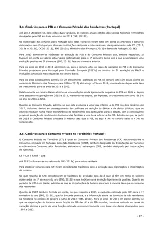 - 17 -
3.4. Cenários para o PIB e o Consumo Privado dos Residentes (Portugal)
Até 2012 utilizaram-se, para estas duas variáveis, os valores anuais obtidos das Contas Nacionais Trimestrais
divulgadas pelo INE em 6 de setembro de 2013 (INE, 2013b).
Na elaboração dos cenários para Portugal para estas variáveis foram tidos em conta as previsões e cenários
elaborados para Portugal por diversas instituições nacionais e internacionais, designadamente pela CE (2012,
2013a e 2013b), OCDE (2013), FMI (2013a), Ministério das Finanças (2013) e Banco de Portugal (2013a).
Para 2013 admitiram-se hipóteses de evolução do PIB e do Consumo Privado que, embora negativas, já
tiveram em conta os valores observados (estimativas) para o 1º semestre deste ano e que evidenciaram uma
evolução positiva no 2º trimestre (INE, 2013b) face ao trimestre anterior.
Para os anos de 2014 e 2015 admitiram-se, para o cenário Alto, as taxas de variação do PIB e do Consumo
Privado projetadas para Portugal pela Comissão Europeia (2013b) no âmbito da 7ª avaliação do PAEF e
evoluções um pouco mais negativas no cenário Baixo.
Para os anos subsequentes admitiu-se um crescimento acelerado do PIB no cenário Alto (um pouco acima do
cenário do Ministério das Finanças para 2016 e 2017) até atingir +3% em 2018, mantendo-se depois esta taxa
de crescimento para os anos de 2018 a 2050.
Relativamente ao cenário Baixo admitiu-se uma evolução ainda ligeiramente negativa do PIB em 2014 e depois
uma pequena recuperação em 2015 e 2016, mantendo-se depois, por hipótese, o crescimento em torno de 1%
ao ano de 2016 a 2050.
Quanto ao Consumo Privado, admitiu-se que este evoluiria a uma taxa inferior à do PIB nos dois cenários até
2017, inclusive, devido ao prosseguimento das políticas de redução do défice e da dívida públicos, que se
deverão traduzir numa maior transferência de rendimento dos particulares para o Estado, com a consequente
provável evolução do rendimento disponível das famílias a uma taxa inferior à do PIB. Admitiu-se que, a partir
de 2018 o Consumo Privado cresceria à mesma taxa que o PIB, ou seja +1% no cenário baixo e +3% no
cenário alto.
3.5. Cenários para o Consumo Privado no Território (Portugal)
O Consumo Privado no Território (CT) é igual ao Consumo Privado dos Residentes (CR) adicionando-lhe o
Consumo, efetuado em Portugal, pelos Não Residentes (CNRT, também designado por Exportações de Turismo)
e subtraindo o Consumo pelos Residentes, efetuado no estrangeiro (CRE, também designado por Importações
de Turismo).
CT = CR + CNRT – CRE
Até 2012 utilizaram-se os valores do INE (2013a) para estas variáveis.
Para elaborar cenários para CT foram consideradas hipóteses para a evolução das exportações e importações
do turismo.
No que respeita às CRE consideraram-se hipóteses de evolução para 2013 que já têm em conta os valores
observados no 1º semestre do ano (INE, 2013b) e que indiciam uma evolução ligeiramente positiva. Quanto ao
período de 2014 em diante, admitiu-se que as importações de turismo cresciam à mesma taxa que o consumo
dos residentes.
Quanto às CNRT também foi tida em conta, no que respeita a 2013, a evolução estimada pelo INE para o 1º
semestre do ano (INE, 2013b), que foi bastante positiva, e a informação sobre as dormidas de não residentes
na hotelaria no período de janeiro a julho de 2013 (INE, 2013c). Para os anos de 2014 em diante admitiu-se
que as exportações do turismo eram função do PIB da UE e do PIB mundial, tendo-se aplicado as taxas de
variação obtidas a partir de uma função estimada econometricamente com base nos dados observados para
1995 a 2012.
 