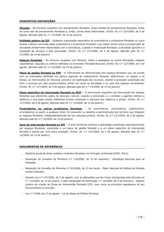 - 170 -
CONCEITOS/DEFINIÇÕES
Floresta – Os terrenos ocupados com povoamentos florestais, áreas ardidas de povoamentos florestais, áreas
de corte raso de povoamentos florestais e, ainda, outras áreas arborizadas. (Fonte: DL n.º 127/2005, de 5 de
agosto, alterado pelo DL n.º 15/2009, de 14 de janeiro)
Entidade gestora da ZIF – Qualquer organização associativa de proprietários e produtores florestais ou outra
pessoa coletiva, aprovada pelos proprietários e produtores florestais cujo objeto social inclua a prossecução de
atividades diretamente relacionadas com a silvicultura, a gestão e exploração florestais, a atividade agrícola e a
prestação de serviços a elas associadas. (Fonte: DL n.º 127/2005, de 5 de agosto, alterado pelo DL n.º
15/2009, de 14 de janeiro)
Espaços florestais – Os terrenos ocupados com floresta, matos e pastagens ou outras formações vegetais
espontâneas, segundo os critérios definidos no Inventário Florestal Nacional. (Fonte: DL n.º 127/2005, de 5 de
agosto, alterado pelo DL n.º 15/2009, de 14 de janeiro)
Plano de gestão florestal ou PGF – O instrumento de administração dos espaços florestais que, de acordo
com as orientações definidas nos planos regionais de ordenamento florestal, determinam, no espaço e no
tempo, as intervenções de natureza cultural e de exploração dos recursos, visando a produção sustentada dos
bens e serviços por eles proporcionados, tendo em conta as atividades e os usos dos espaços envolventes.
(Fonte: DL n.º 127/2005, de 5 de agosto, alterado pelo DL n.º 15/2009, de 14 de janeiro)
Plano específico de intervenção florestal ou PEIF – O instrumento específico de intervenção em espaços
florestais que determina ações de natureza cultural, visando a prevenção e o combate a agentes bióticos e
abióticos e que pode revestir diferentes formas consoante a natureza dos objetivos a atingir. (Fonte: DL n.º
127/2005, de 5 de agosto, alterado pelo DL n.º 15/2009, de 14 de janeiro)
Proprietários ou outros produtores florestais – Os proprietários, usufrutuários, superficiários,
arrendatários ou quem, a qualquer título, for possuidor ou detenha a administração dos terrenos que integram
os espaços florestais, independentemente da sua natureza jurídica. (Fonte: DL n.º 127/2005, de 5 de agosto,
alterado pelo DL n.º 15/2009, de 14 de janeiro)
Zona de intervenção florestal ou ZIF – A área territorial contínua e delimitada constituída maioritariamente
por espaços florestais, submetida a um plano de gestão florestal e a um plano específico de intervenção
florestal e gerida por uma única entidade. (Fonte: DL n.º 127/2005, de 5 de agosto, alterado pelo DL n.º
15/2009, de 14 de janeiro)
DOCUMENTOS DE REFERÊNCIA
 Relatório anual de áreas ardidas e incêndios florestais em Portugal continental (ICNF, 2012);
 Resolução do Conselho de Ministros n.º 114/2006, de 15 de setembro - Estratégia Nacional para as
Florestas;
 Resolução do Conselho de Ministros n.º 65/2006, de 23 de março - Plano Nacional de Defesa da Floresta
contra Incêndios;
 Decreto-Lei n.º 127/2005, de 5 de agosto, com as alterações que lhe foram introduzidas pelo Decreto-Lei
n.º 15/2009, de 14 de janeiro, e pela Declaração de Retificação n.º 10/2009, de 9 de fevereiro – Regime
jurídico de criação de Zonas de Intervenção Florestal (ZIF), bem como os princípios reguladores do seu
funcionamento e extinção;
 Lei n.º 33/96, de 17 de agosto - Lei de Bases da Política Florestal.
 