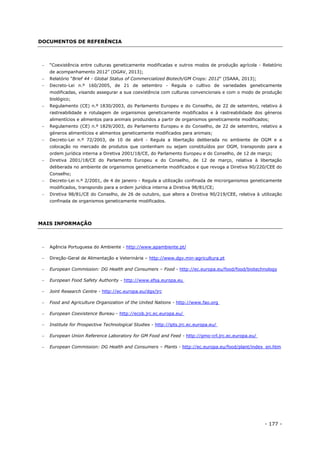 - 177 -
DOCUMENTOS DE REFERÊNCIA
 “Coexistência entre culturas geneticamente modificadas e outros modos de produção agrícola - Relatório
de acompanhamento 2012” (DGAV, 2013);
 Relatório "Brief 44 - Global Status of Commercialized Biotech/GM Crops: 2012" (ISAAA, 2013);
 Decreto-Lei n.º 160/2005, de 21 de setembro - Regula o cultivo de variedades geneticamente
modificadas, visando assegurar a sua coexistência com culturas convencionais e com o modo de produção
biológico;
 Regulamento (CE) n.º 1830/2003, do Parlamento Europeu e do Conselho, de 22 de setembro, relativo à
rastreabilidade e rotulagem de organismos geneticamente modificados e à rastreabilidade dos géneros
alimentícios e alimentos para animais produzidos a partir de organismos geneticamente modificados;
 Regulamento (CE) n.º 1829/2003, do Parlamento Europeu e do Conselho, de 22 de setembro, relativo a
géneros alimentícios e alimentos geneticamente modificados para animais;
 Decreto-Lei n.º 72/2003, de 10 de abril - Regula a libertação deliberada no ambiente de OGM e a
colocação no mercado de produtos que contenham ou sejam constituídos por OGM, transpondo para a
ordem jurídica interna a Diretiva 2001/18/CE, do Parlamento Europeu e do Conselho, de 12 de março;
 Diretiva 2001/18/CE do Parlamento Europeu e do Conselho, de 12 de março, relativa à libertação
deliberada no ambiente de organismos geneticamente modificados e que revoga a Diretiva 90/220/CEE do
Conselho;
 Decreto-Lei n.º 2/2001, de 4 de janeiro - Regula a utilização confinada de microrganismos geneticamente
modificados, transpondo para a ordem jurídica interna a Diretiva 98/81/CE;
 Diretiva 98/81/CE do Conselho, de 26 de outubro, que altera a Diretiva 90/219/CEE, relativa à utilização
confinada de organismos geneticamente modificados.
MAIS INFORMAÇÃO
 Agência Portuguesa do Ambiente - http://www.apambiente.pt/
 Direção-Geral de Alimentação e Veterinária – http://www.dgv.min-agricultura.pt
 European Commission: DG Health and Consumers – Food - http://ec.europa.eu/food/food/biotechnology
 European Food Safety Authority - http://www.efsa.europa.eu
 Joint Research Centre - http://ec.europa.eu/dgs/jrc
 Food and Agriculture Organization of the United Nations - http://www.fao.org
 European Coexistence Bureau - http://ecob.jrc.ec.europa.eu/
 Institute for Prospective Technological Studies - http://ipts.jrc.ec.europa.eu/
 European Union Reference Laboratory for GM Food and Feed - http://gmo-crl.jrc.ec.europa.eu/
 European Commission: DG Health and Consumers – Plants - http://ec.europa.eu/food/plant/index_en.htm
 