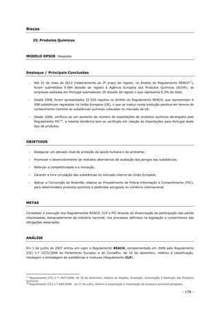 - 178 -
Riscos
25. Produtos Químicos
MODELO DPSIR: Resposta
Destaque / Principais Conclusões
 Até 31 de maio de 2013 (relativamente ao 2º prazo de registo, no âmbito do Regulamento REACH17
),
foram submetidos 9 084 dossiês de registo à Agência Europeia dos Produtos Químicos (ECHA); as
empresas sediadas em Portugal submeteram 29 dossiês de registo o que representa 0,3% do total;
 Desde 2008, foram apresentados 32 929 registos no âmbito do Regulamento REACH, que representam 6
598 substâncias registadas na União Europeia (UE), o que se traduz numa evolução positiva em termos do
conhecimento inerente às substâncias químicas colocadas no mercado da UE;
 Desde 2008, verificou-se um aumento do número de exportações de produtos químicos abrangidos pelo
Regulamento PIC18
; a mesma tendência tem-se verificado em relação às importações para Portugal deste
tipo de produtos.
OBJETIVOS
– Assegurar um elevado nível de proteção da saúde humana e do ambiente;
– Promover o desenvolvimento de métodos alternativos de avaliação dos perigos das substâncias;
– Reforçar a competitividade e a inovação;
– Garantir a livre circulação das substâncias no mercado interno da União Europeia;
– Aplicar a Convenção de Roterdão relativa ao Procedimento de Prévia Informação e Consentimento (PIC),
para determinados produtos químicos e pesticidas perigosos no comércio internacional.
METAS
Consolidar a execução dos Regulamentos REACH, CLP e PIC através da dinamização da participação das partes
interessadas, designadamente da indústria nacional, nos processos definidos na legislação e cumprimento das
obrigações associadas.
ANÁLISE
Em 1 de junho de 2007 entrou em vigor o Regulamento REACH, complementado em 2009 pelo Regulamento
(CE) n.º 1272/2008 do Parlamento Europeu e do Conselho, de 16 de dezembro, relativo à classificação,
rotulagem e embalagem de substâncias e misturas (Regulamento CLP).
17
Regulamento (CE) n.º 1907/2006, de 18 de dezembro, relativo ao Registo, Avaliação, Autorização e Restrição dos Produtos
Químicos.
18
Regulamento (CE) n.º 689/2008, de 17 de julho, relativo à exportação e importação de produtos químicos perigosos.
 