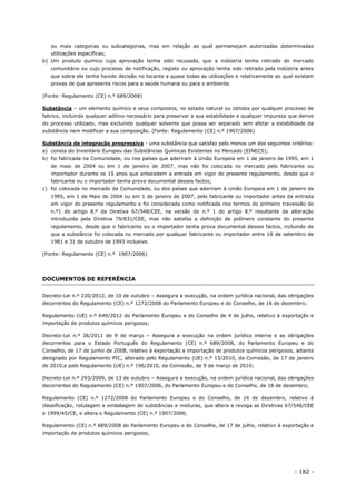 - 182 -
ou mais categorias ou subcategorias, mas em relação ao qual permaneçam autorizadas determinadas
utilizações específicas;
b) Um produto químico cuja aprovação tenha sido recusada, que a indústria tenha retirado do mercado
comunitário ou cujo processo de notificação, registo ou aprovação tenha sido retirado pela indústria antes
que sobre ele tenha havido decisão no tocante a quase todas as utilizações e relativamente ao qual existam
provas de que apresenta riscos para a saúde humana ou para o ambiente.
(Fonte: Regulamento (CE) n.º 689/2008)
Substância – um elemento químico e seus compostos, no estado natural ou obtidos por qualquer processo de
fabrico, incluindo qualquer aditivo necessário para preservar a sua estabilidade e qualquer impureza que derive
do processo utilizado, mas excluindo qualquer solvente que possa ser separado sem afetar a estabilidade da
substância nem modificar a sua composição. (Fonte: Regulamento (CE) n.º 1907/2006)
Substância de integração progressiva - uma substância que satisfaz pelo menos um dos seguintes critérios:
a) consta do Inventário Europeu das Substâncias Químicas Existentes no Mercado (EINECS);
b) foi fabricada na Comunidade, ou nos países que aderiram à União Europeia em 1 de janeiro de 1995, em 1
de maio de 2004 ou em 1 de janeiro de 2007, mas não foi colocada no mercado pelo fabricante ou
importador durante os 15 anos que antecedem a entrada em vigor do presente regulamento, desde que o
fabricante ou o importador tenha prova documental desses factos;
c) foi colocada no mercado da Comunidade, ou dos países que aderiram à União Europeia em 1 de janeiro de
1995, em 1 de Maio de 2004 ou em 1 de janeiro de 2007, pelo fabricante ou importador antes da entrada
em vigor do presente regulamento e foi considerada como notificada nos termos do primeiro travessão do
n.º1 do artigo 8.º da Diretiva 67/548/CEE, na versão do n.º 1 do artigo 8.º resultante da alteração
introduzida pela Diretiva 79/831/CEE, mas não satisfaz a definição de polímero constante do presente
regulamento, desde que o fabricante ou o importador tenha prova documental desses factos, incluindo de
que a substância foi colocada no mercado por qualquer fabricante ou importador entre 18 de setembro de
1981 e 31 de outubro de 1993 inclusive.
(Fonte: Regulamento (CE) n.º 1907/2006)
DOCUMENTOS DE REFERÊNCIA
Decreto-Lei n.º 220/2012, de 10 de outubro – Assegura a execução, na ordem jurídica nacional, das obrigações
decorrentes do Regulamento (CE) n.º 1272/2008 do Parlamento Europeu e do Conselho, de 16 de dezembro;
Regulamento (UE) n.º 649/2012 do Parlamento Europeu e do Conselho de 4 de julho, relativo à exportação e
importação de produtos químicos perigosos;
Decreto-Lei n.º 36/2011 de 9 de março – Assegura a execução na ordem jurídica interna e as obrigações
decorrentes para o Estado Português do Regulamento (CE) n.º 689/2008, do Parlamento Europeu e do
Conselho, de 17 de junho de 2008, relativo à exportação e importação de produtos químicos perigosos, adiante
designado por Regulamento PIC, alterado pelo Regulamento (UE) n.º 15/2010, da Comissão, de 17 de janeiro
de 2010,e pelo Regulamento (UE) n.º 196/2010, da Comissão, de 9 de março de 2010;
Decreto-Lei n.º 293/2009, de 13 de outubro – Assegura a execução, na ordem jurídica nacional, das obrigações
decorrentes do Regulamento (CE) n.º 1907/2006, do Parlamento Europeu e do Conselho, de 18 de dezembro;
Regulamento (CE) n.º 1272/2008 do Parlamento Europeu e do Conselho, de 16 de dezembro, relativo à
classificação, rotulagem e embalagem de substâncias e misturas, que altera e revoga as Diretivas 67/548/CEE
e 1999/45/CE, e altera o Regulamento (CE) n.º 1907/2006;
Regulamento (CE) n.º 689/2008 do Parlamento Europeu e do Conselho, de 17 de julho, relativo à exportação e
importação de produtos químicos perigosos;
 