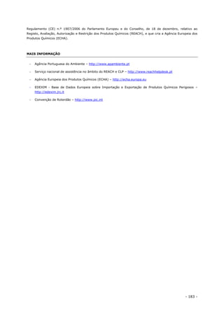 - 183 -
Regulamento (CE) n.º 1907/2006 do Parlamento Europeu e do Conselho, de 18 de dezembro, relativo ao
Registo, Avaliação, Autorização e Restrição dos Produtos Químicos (REACH), e que cria a Agência Europeia dos
Produtos Químicos (ECHA).
MAIS INFORMAÇÃO
 Agência Portuguesa do Ambiente – http://www.apambiente.pt
 Serviço nacional de assistência no âmbito do REACH e CLP – http://www.reachhelpdesk.pt
 Agência Europeia dos Produtos Químicos (ECHA) – http://echa.europa.eu
 EDEXIM - Base de Dados Europeia sobre Importação e Exportação de Produtos Químicos Perigosos –
http://edexim.jrc.it
 Convenção de Roterdão – http://www.pic.int
 