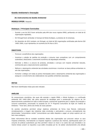 - 185 -
Gestão Ambiental e Inovação
26. Instrumentos de Gestão Ambiental
MODELO DPSIR: Resposta
Destaque / Principais Conclusões
 Durante o ano de 2012 foram atribuídos pela APA dois novos registos EMAS, perfazendo um total de 62
organizações registadas;
 Em Portugal foram atribuídas 12 licenças de Rótulo Ecológico, a produtos de 16 empresas;
 Em dezembro de 2012 existiam, em Portugal, um total de 903 organizações certificadas pela Norma ISO
14001:2004, o que representou um aumento de 5% face a 2011.
OBJETIVOS
 Promover a ecoeficiência das organizações;
 Incentivar a adoção de padrões de produção e consumo mais compatíveis com um comportamento
sustentável, dissociando o crescimento económico da degradação ambiental;
 Estimular a oferta e a procura de produtos, atividades e serviços com impacte ambiental reduzido,
contribuindo para o desenvolvimento sustentável;
 Melhorar o desempenho ambiental das atividades económicas e incentivar as boas práticas ambientais no
seio das organizações;
 Fomentar o diálogo com todas as partes interessadas sobre o desempenho ambiental das organizações e
assegurar o envolvimento dos colaboradores nas questões ambientais associadas.
METAS
Não foram identificadas metas para este indicador.
ANÁLISE
Os compromissos voluntários, dos quais são exemplo o registo EMAS, o Rótulo Ecológico e a certificação
ambiental ISO 14001:2004, são parte essencial da estratégia para a prossecução do objetivo de um
desenvolvimento sustentável em toda a União Europeia, contribuindo igualmente para o objetivo da produção e
consumo sustentáveis, preconizado na proposta de um 7º Programa Comunitário de Ação em matéria de
Ambiente - “Viver bem, dentro dos limites do nosso planeta".
Os acordos voluntários permitem atingir objetivos ambientais de forma mais flexível, melhorando
simultaneamente a imagem das indústrias neles envolvidas e estimulando a procura, principalmente dos
denominados “consumidores verdes” (consumidores que estão dispostos a pagar um preço superior por um
bem mais ecológico).
Estes instrumentos têm-se revelado excelentes aliados das organizações que procuram reduzir os seus
impactes ambientais, internalizando os impactes negativos e positivos dos mesmos, aperfeiçoando assim um
conjunto de práticas sustentáveis que lhes permitem reduzir os riscos e os custos das suas atividades e ao
mesmo tempo cumprir os requisitos a que estão vinculadas por lei. Ao adotar voluntariamente uma atitude
 