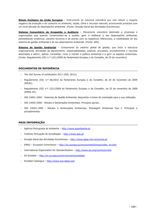 - 189 -
Rótulo Ecológico da União Europeia – Instrumento de natureza voluntária que visa reduzir o impacto
negativo da produção e do consumo no ambiente, saúde, clima e recursos naturais, promovendo produtos com
um nível elevado de desempenho ambiental. (Fonte: Direção-Geral das Atividades Económicas)
Sistema Comunitário de Ecogestão e Auditoria – Mecanismo voluntário destinado a empresas e
organizações que querem comprometer-se a avaliar, gerir e melhorar o seu desempenho ambiental,
possibilitando evidenciar, perante terceiros e de acordo com os respetivos referenciais, a credibilidade do seu
sistema de gestão ambiental e do seu desempenho ambiental. (Fonte: APA)
Sistema de Gestão Ambiental – Componente do sistema global de gestão, que inclui a estrutura
organizacional, atividades de planeamento, responsabilidades, práticas, processos, procedimentos e recursos
destinados a definir, aplicar, consolidar, rever e manter a política ambiental e a gerir os aspetos ambientais.
(Fonte: Regulamento (CE) n.º 1221/2009 do Parlamento Europeu e do Conselho, de 25 de novembro)
DOCUMENTOS DE REFERÊNCIA
 The ISO Survey of certification 2011 (ISO, 2012);
 Regulamento (CE) n.º 66/2010 do Parlamento Europeu e do Conselho, de 25 de novembro de 2009
(REUE);
 Regulamento (CE) n.º 1221/2009 do Parlamento Europeu e do Conselho, de 25 de novembro de 2009
(EMAS III);
 ISO 14001:2004 - Sistemas de Gestão Ambiental. Requisitos e linhas de orientação para a sua utilização;
 ISO 14020:2000 - Rótulos e Declarações Ambientais. Princípios gerais;
 ISO 14024:1999 - Rótulos e Declarações Ambientais. Rotulagem Ambiental Tipo I. Princípios e
procedimentos.
MAIS INFORMAÇÃO
 Agência Portuguesa do Ambiente – http://www.apambiente.pt
 Instituto Português de Acreditação – http://www.ipac.pt
 Direção Geral das Atividades Económicas – http://www.dgae.min-economia.pt
 EMAS – European Commission – http://ec.europa.eu/environment/emas/index_en.htm
 International Organization for Standardization – http://www.iso.org/iso/home.htm
 EU Ecolabel – http://ec.europa.eu/environment/ecolabel/
 Ecolabel Catalogue – http://www.eco-label.com
 