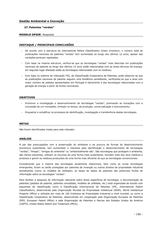 - 190 -
Gestão Ambiental e Inovação
27. Patentes “verdes”
MODELO DPSIR: Resposta
DESTAQUE / PRINCIPAIS CONCLUSÕES
 De acordo com a estrutura do International Patent Classification Green Inventory, o número total de
publicações nacionais de patentes “verdes” tem aumentado ao longo dos últimos 12 anos, apesar das
variações pontuais registadas;
 Com base na mesma estrutura, verifica-se que as tecnologias “verdes” mais descritas em publicações
nacionais de patente ao longo dos últimos 12 anos estão relacionadas com as áreas técnicas da energia;
em segundo lugar afastado estão as tecnologias relacionadas com os resíduos;
 Com base no sistema de indexação Y02, da Classificação Cooperativa de Patentes, pode observar-se que
as publicações nacionais de patente seguem uma tendência semelhante, verificando-se que a área com
maior número de pedidos apresentados em Portugal é claramente a das tecnologias relacionadas com a
geração de energia a partir de fontes renováveis.
OBJETIVOS
 Promover a investigação e desenvolvimento de tecnologias “verdes”, premiando as inovações com a
concessão de um monopólio, limitado no tempo, de produção, comercialização e licenciamento;
 Enquadrar e simplificar os processos de identificação, investigação e transferência destas tecnologias.
METAS
Não foram identificadas metas para este indicador.
ANÁLISE
A par das preocupações com a preservação do ambiente e da procura de formas de desenvolvimento
económico sustentável, tem aumentado o interesse pela identificação e desenvolvimento de tecnologias
“verdes”, “limpas”, “amigas do ambiente” ou “ambientalmente sãs”. São tecnologias que protegem o ambiente,
são menos poluentes, utilizam os recursos de uma forma mais sustentável, reciclam mais dos seus resíduos e
produtos e gerem os resíduos produzidos de uma forma mais eficiente do que as tecnologias convencionais.
Considerando que a maioria das tecnologias atualmente disponíveis, bem como as novas tecnologias
emergentes, foram ou serão protegidas por patentes de invenção ou outros direitos de propriedade industrial
semelhantes (como os modelos de utilidade), as bases de dados de patentes são potenciais fontes de
informação sobre as tecnologias “verdes”.
Para facilitar a pesquisa de informação relevante sobre áreas específicas de tecnologia, a documentação de
patentes (pedidos de patente, patentes concedidas, modelos de utilidade, etc.) está organizada de acordo com
esquemas de classificação como a Classificação Internacional de Patentes (IPC, International Patent
Classification), desenvolvida pela Organização Mundial da Propriedade Intelectual (WIPO, World Intellectual
Property Office) e utilizada por mais de 100 Institutos de Propriedade Industrial a nível mundial, ou como a
Classificação Cooperativa de Patentes, desenvolvida em cooperação pela Organização Europeia de Patentes
(EPO, European Patent Office) e pela Organização de Patentes e Marcas dos Estados Unidos da América
(USPTO, United States Patent and Trademark Office).
 