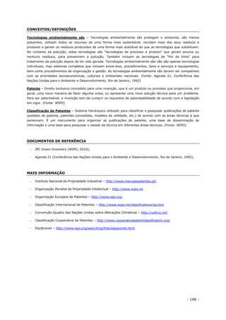 - 196 -
CONCEITOS/DEFINIÇÕES
Tecnologias ambientalmente sãs – Tecnologias ambientalmente sãs protegem o ambiente, são menos
poluentes, utilizam todos os recursos de uma forma mais sustentável, reciclam mais dos seus resíduos e
produtos e gerem os resíduos produzidos de uma forma mais aceitável do que as tecnologias que substituem.
No contexto da poluição, estas tecnologias são “tecnologias de processo e produto” que geram poucos ou
nenhuns resíduos, para prevenirem a poluição. Também incluem as tecnologias de “fim de linha” para
tratamento da poluição depois de ter sido gerada. Tecnologias ambientalmente sãs não são apenas tecnologias
individuais, mas sistemas completos que incluem know-how, procedimentos, bens e serviços e equipamento,
bem como procedimentos de organização e gestão. As tecnologias ambientalmente sãs devem ser compatíveis
com as prioridades socioeconómicas, culturais e ambientais nacionais. (Fonte: Agenda 21, Conferência das
Nações Unidas para o Ambiente e Desenvolvimento, Rio de Janeiro, 1992)
Patente – Direito exclusivo concedido para uma invenção, que é um produto ou processo que proporciona, em
geral, uma nova maneira de fazer alguma coisa, ou apresenta uma nova solução técnica para um problema.
Para ser patenteável, a invenção tem de cumprir os requisitos de patenteabilidade de acordo com a legislação
em vigor. (Fonte: WIPO)
Classificação de Patentes – Sistema hierárquico utilizado para classificar e pesquisar publicações de patente
(pedidos de patente, patentes concedidas, modelos de utilidade, etc.) de acordo com as áreas técnicas a que
pertencem. É um instrumento para organizar as publicações de patente, uma base de disseminação de
informação e uma base para pesquisar o estado da técnica em diferentes áreas técnicas. (Fonte: WIPO)
DOCUMENTOS DE REFERÊNCIA
 IPC Green Inventory (WIPO, 2010);
 Agenda 21 (Conferência das Nações Unidas para o Ambiente e Desenvolvimento, Rio de Janeiro, 1992).
MAIS INFORMAÇÃO
 Instituto Nacional da Propriedade Industrial – http://www.marcasepatentes.pt/
 Organização Mundial da Propriedade Intelectual – http://www.wipo.int
 Organização Europeia de Patentes – http://www.epo.org
 Classificação Internacional de Patentes – http://www.wipo.int/classifications/ipc/en/
 Convenção-Quadro das Nações Unidas sobre Alterações Climáticas – http://unfccc.int/
 Classificação Cooperativa de Patentes – http://www.cooperativepatentclassification.org/
 Esp@cenet – http://www.epo.org/searching/free/espacenet.html
 