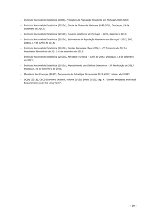 - 29 -
 Instituto Nacional de Estatística (2009), Projeções da População Residente em Portugal 2008-2060;
 Instituto Nacional de Estatística (2012a), Conta de Fluxos de Materiais 1995-2011, Destaque, 18 de
dezembro de 2012;
 Instituto Nacional de Estatística (2012b), Anuário estatístico de Portugal – 2011, dezembro 2012;
 Instituto Nacional de Estatística (2013a), Estimativas da População Residente em Portugal - 2012, INE,
Lisboa, 17 de junho de 2013;
 Instituto Nacional de Estatística (2013b), Contas Nacionais (Base 2006) – 2º Trimestre de 2013 e
Resultados Provisórios de 2011, 6 de setembro de 2013;
 Instituto Nacional de Estatística (2013c), Atividade Turística – julho de 2013, Destaque, 13 de setembro
de 2013;
 Instituto Nacional de Estatística (2013d), Procedimento dos Défices Excessivos – 2ª Notificação de 2013,
Destaque, 30 de setembro de 2013;
 Ministério das Finanças (2013), Documento de Estratégia Orçamental 2013-2017, Lisboa, abril 2013;
 OCDE (2013), OECD Economic Outlook, volume 2013/1 (maio 2013), cap. 4: “Growth Prospects and fiscal
Requirements over the Long Term”.
 