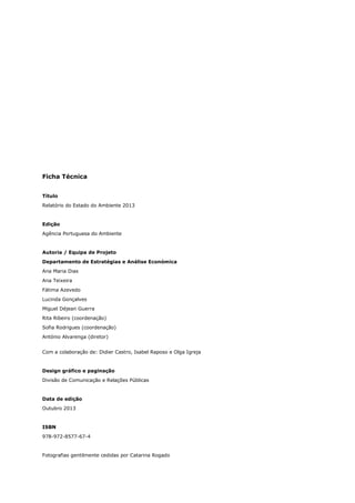 Ficha Técnica
Título
Relatório do Estado do Ambiente 2013
Edição
Agência Portuguesa do Ambiente
Autoria / Equipa de Projeto
Departamento de Estratégias e Análise Económica
Ana Maria Dias
Ana Teixeira
Fátima Azevedo
Lucinda Gonçalves
Miguel Déjean Guerra
Rita Ribeiro (coordenação)
Sofia Rodrigues (coordenação)
António Alvarenga (diretor)
Com a colaboração de: Didier Castro, Isabel Raposo e Olga Igreja
Design gráfico e paginação
Divisão de Comunicação e Relações Públicas
Data de edição
Outubro 2013
ISBN
978-972-8577-67-4
Fotografias gentilmente cedidas por Catarina Rogado
 