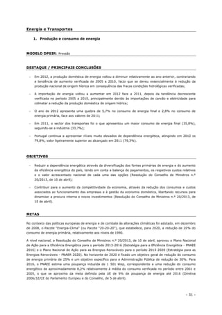 - 31 -
Energia e Transportes
1. Produção e consumo de energia
MODELO DPSIR: Pressão
DESTAQUE / PRINCIPAIS CONCLUSÕES
 Em 2012, a produção doméstica de energia voltou a diminuir relativamente ao ano anterior, contrariando
a tendência de aumento verificada de 2005 a 2010, facto que se deveu essencialmente à redução da
produção nacional de origem hídrica em consequência das fracas condições hidrológicas verificadas;
 A importação de energia voltou a aumentar em 2012 face a 2011, depois da tendência decrescente
verificada no período 2005 a 2010, principalmente devido às importações de carvão e eletricidade para
colmatar a redução da produção doméstica de origem hídrica;
 O ano de 2012 apresenta uma quebra de 5,7% no consumo de energia final e 2,8% no consumo de
energia primária, face aos valores de 2011;
 Em 2011, o sector dos transportes foi o que apresentou um maior consumo de energia final (35,8%),
seguindo-se a indústria (33,7%);
 Portugal continua a apresentar níveis muito elevados de dependência energética, atingindo em 2012 os
79,8%, valor ligeiramente superior ao alcançado em 2011 (79,3%).
OBJETIVOS
 Reduzir a dependência energética através da diversificação das fontes primárias de energia e do aumento
da eficiência energética do país, tendo em conta a balança de pagamentos, os respetivos custos relativos
e o valor acrescentado nacional de cada uma das opções (Resolução do Conselho de Ministros n.º
20/2013, de 10 de abril);
 Contribuir para o aumento da competitividade da economia, através da redução dos consumos e custos
associados ao funcionamento das empresas e à gestão da economia doméstica, libertando recursos para
dinamizar a procura interna e novos investimentos (Resolução do Conselho de Ministros n.º 20/2013, de
10 de abril).
METAS
No contexto das políticas europeias de energia e de combate às alterações climáticas foi adotado, em dezembro
de 2008, o Pacote “Energia-Clima” (ou Pacote “20-20-20”), que estabelece, para 2020, a redução de 20% do
consumo de energia primária, relativamente aos níveis de 1990.
A nível nacional, a Resolução do Conselho de Ministros n.º 20/2013, de 10 de abril, aprovou o Plano Nacional
de Ação para a Eficiência Energética para o período 2013-2016 (Estratégia para a Eficiência Energética - PNAEE
2016) e o Plano Nacional de Ação para as Energias Renováveis para o período 2013-2020 (Estratégia para as
Energias Renováveis - PNAER 2020). No horizonte de 2020 é fixado um objetivo geral de redução do consumo
de energia primária de 25% e um objetivo específico para a Administração Pública de redução de 30%. Para
2016, o PNAEE estima uma poupança induzida de 1 501 ktep, correspondente a uma redução do consumo
energético de aproximadamente 8,2% relativamente à média do consumo verificada no período entre 2001 e
2005, o que se aproxima da meta definida pela UE de 9% de poupança de energia até 2016 (Diretiva
2006/32/CE do Parlamento Europeu e do Conselho, de 5 de abril).
 