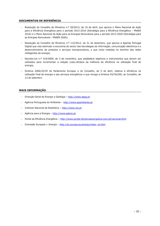 - 35 -
DOCUMENTOS DE REFERÊNCIA
 Resolução do Conselho de Ministros n.º 20/2013, de 10 de abril, que aprova o Plano Nacional de Ação
para a Eficiência Energética para o período 2013-2016 (Estratégia para a Eficiência Energética - PNAEE
2016) e o Plano Nacional de Ação para as Energias Renováveis para o período 2013-2020 (Estratégia para
as Energias Renováveis - PNAER 2020);
 Resolução do Conselho de Ministros n.º 112/2012, de 31 de dezembro, que aprova a Agenda Portugal
Digital que visa estimular a economia do sector das tecnologias da informação, comunicação eletrónica e o
desenvolvimento de produtos e serviços transacionáveis, e que inclui medidas no domínio das redes
inteligentes de energia;
 Decreto-Lei n.º 319/2009, de 3 de novembro, que estabelece objetivos e instrumentos que devem ser
utilizados para incrementar a relação custo-eficácia da melhoria da eficiência na utilização final de
energia;
 Diretiva 2006/32/CE do Parlamento Europeu e do Conselho, de 5 de abril, relativa à eficiência na
utilização final de energia e aos serviços energéticos e que revoga a Diretiva 93/76/CEE, do Conselho, de
13 de setembro.
MAIS INFORMAÇÃO
 Direcção-Geral de Energia e Geologia – http://www.dgeg.pt
 Agência Portuguesa do Ambiente – http://www.apambiente.pt
 Instituto Nacional de Estatística – http://www.ine.pt
 Agência para a Energia – http://www.adene.pt
 Portal da Eficiência Energética – http://www.portal-eficienciaenergetica.com.pt/nacional.html
 Comissão Europeia > Energia – http://ec.europa.eu/energy/index_en.htm
 