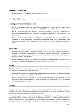 - 36 -
Energia e Transportes
2. Intensidade energética e carbónica da economia
MODELO DPSIR: Pressão
DESTAQUE / PRINCIPAIS CONCLUSÕES
 Em 2011, Portugal apresentou uma intensidade energética de 152,7 tep/106
euros de Produto Interno
Bruto (PIB), enquanto a média da União Europeia a 27 (UE-27) foi de 144,3 tep/106
euros de PIB;
 Em 2011, à semelhança dos anos anteriores, a intensidade energética da agricultura e das famílias em
Portugal foi inferior à média da UE-27, igual no caso dos serviços e superior no caso da indústria e dos
transportes;
 Relativamente à intensidade carbónica, em 2011 Portugal emitiu 0,447 kg CO2e por euros de PIB a preços
constantes de 2005, evidenciando uma tendência decrescente desde 2006 e apresentando uma
intensidade carbónica acima da média da UE-27 (0,387 kg CO2e por euros de PIB a preços constantes de
2005).
OBJETIVOS
 Acelerar a convergência entre a intensidade energética nacional e os níveis europeus, estimulando a
utilização de tecnologias mais eficientes, a melhoria de processos organizativos e a mudança de
comportamentos que conduzam a hábitos de consumo mais sustentáveis (Plano Nacional de Ação para a
Eficiência Energética - PNAEE 2016);
 Aumentar a eficiência energética da economia, em particular no sector do Estado, contribuindo para a
redução da despesa pública e para o uso eficiente dos recursos (PNAEE 2016).
METAS
Não foram identificadas metas específicas para a intensidade energética e carbónica. No entanto, considera-se
que este indicador está associado às seguintes metas:
 Meta geral de redução de 25% e meta específica para a Administração Pública de redução de 30% do
consumo de energia primária até 2020 (PNAEE 2016);
 Em 2016, reduzir o consumo energético em aproximadamente 8,2% relativamente à média do consumo
verificada no período entre 2001 e 2005, o que se aproxima da meta definida pela UE de 9% de poupança
de energia até 2016 (PNAEE 2016).
ANÁLISE
Portugal ainda não conseguiu alcançar o objetivo de dissociar a geração de riqueza dos impactos negativos no
ambiente (decoupling). A intensidade energética da economia diminuiu em 2011, retomando a trajetória
descendente iniciada em 2005, tentando convergir com a UE-27.
Em 2011, Portugal apresentou uma intensidade energética de 152,7 tep/106
euros de PIB, enquanto a média
da UE-27 foi de 144,3 tep/106
euros de PIB. A intensidade energética da energia primária tem vindo a
decrescer substancialmente nos últimos anos, encontrando-se em linha com a média da UE-27, mas este valor
oculta um resultado menos positivo quando se considera a intensidade energética da energia final. De facto, o
 