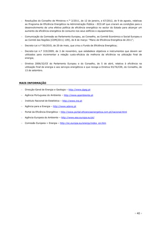 - 40 -
 Resoluções do Conselho de Ministros n.os
2/2011, de 12 de janeiro, e 67/2012, de 9 de agosto, relativas
ao Programa de Eficiência Energética na Administração Pública - ECO.AP que criaram as condições para o
desenvolvimento de uma efetiva política de eficiência energética no sector do Estado para alcançar um
aumento da eficiência energética do consumo nos seus edifícios e equipamentos;
 Comunicação da Comissão ao Parlamento Europeu, ao Conselho, ao Comité Económico e Social Europeu e
ao Comité das Regiões [COM(2011) 109], de 8 de março: “Plano de Eficiência Energética de 2011”;
 Decreto-Lei n.º 50/2010, de 20 de maio, que criou o Fundo de Eficiência Energética;
 Decreto-Lei n.º 319/2009, de 3 de novembro, que estabelece objetivos e instrumentos que devem ser
utilizados para incrementar a relação custo-eficácia da melhoria da eficiência na utilização final de
energia;
 Diretiva 2006/32/CE do Parlamento Europeu e do Conselho, de 5 de abril, relativa à eficiência na
utilização final de energia e aos serviços energéticos e que revoga a Diretiva 93/76/CEE, do Conselho, de
13 de setembro.
MAIS INFORMAÇÃO
 Direcção-Geral de Energia e Geologia – http://www.dgeg.pt
 Agência Portuguesa do Ambiente – http://www.apambiente.pt
 Instituto Nacional de Estatística – http://www.ine.pt
 Agência para a Energia – http://www.adene.pt
 Portal da Eficiência Energética – http://www.portal-eficienciaenergetica.com.pt/nacional.html
 Agência Europeia do Ambiente – http://www.eea.europa.eu/pt/
 Comissão Europeia > Energia – http://ec.europa.eu/energy/index_en.htm
 