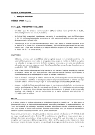 - 41 -
Energia e Transportes
3. Energias renováveis
MODELO DPSIR: Resposta
DESTAQUE / PRINCIPAIS CONCLUSÕES
 Em 2011 o peso das fontes de energia renováveis (FER) no total da energia primária foi de 21,9%,
diminuindo ligeiramente face aos 23,4% de 2010;
 No final de 2011, a capacidade instalada para a produção de energia elétrica a partir de FER atingiu os
10 622 MW em Portugal o que traduz um aumento de 9,6% relativamente a 2010, ano em que o reforço
já havia sido de 6,6% face a 2009;
 A incorporação de FER no consumo bruto de energia elétrica, para efeitos da Diretiva 2009/28/CE, de 23
de abril, foi de 49,6% em 2011 (o valor real foi de 48,8%), o que faz de Portugal o terceiro país da União
Europeia (UE-15) com maior incorporação de energias renováveis na produção de energia elétrica, depois
da Áustria (56,3%) e da Suécia (57,2%).
OBJETIVOS
 Estabelecer uma nova visão para 2020 do sector energético, baseada na racionalidade económica e na
sustentabilidade, através, por um lado, da conjugação entre a adoção de medidas de eficiência energética
e a utilização de energia proveniente de fontes endógenas renováveis e, por outro, da redução dos
sobrecustos que oneram os preços da energia [Plano Nacional de Ação para as Energias Renováveis para o
período 2013-2020 – (PNAER 2020)];
 Rever o peso relativo objetivo de cada uma das FER no mix energético nacional e respetivas metas de
incorporação a atingir em 2020, de acordo com o seu custo de produção (levelized cost of energy) e
consequente potencial de funcionamento em regime de mercado (PNAER 2020);
 Rever os incentivos à instalação de potência adicional de FER, sobretudo aquelas baseadas em tecnologias
pouco competitivas e identificar as tecnologias que devem ter prioridade de entrada no sistema, caso seja
necessária potência adicional para a produção de energia elétrica proveniente de FER (PNAER 2020);
 Adequar a evolução da futura capacidade de produção de energia proveniente de fontes renováveis e das
escolhas tecnológicas a uma lógica de racionalidade económica e de livre iniciativa dos promotores, cujas
decisões de investimento deixam de estar dependentes de mecanismos de subsídio ou de remuneração
garantida e de mitigação de risco, em conformidade com o regime introduzido pelo Decreto-Lei n.º
215-B/2012, de 8 de outubro.
METAS
A UE definiu, através da Diretiva 2009/28/CE do Parlamento Europeu e do Conselho, de 23 de abril, relativa à
promoção de utilização de energia proveniente de fontes renováveis (Diretiva FER), o objetivo de alcançar, até
2020, uma quota de 20% de energia proveniente de fontes renováveis no consumo final bruto de energia e
uma quota de 10% no sector dos transportes. A mesma Diretiva refere ainda que deverão ser estabelecidos
objetivos nacionais obrigatórios coerentes com as quotas determinadas.
Neste sentido, o Decreto-Lei n.º 141/2010, de 31 de dezembro, alterado pelo Decreto-Lei n.º 39/2013, de 18
de março, transpôs parcialmente a Diretiva FER e estabeleceu, no artigo 2.º, as metas nacionais para a
utilização de energia proveniente de fontes renováveis no consumo final bruto de energia e no consumo
energético nos transportes em 2020, correspondentes a 31% e a 10%, respetivamente. O documento indica
também um conjunto de metas intercalares para a utilização de energia renovável no consumo final bruto de
 