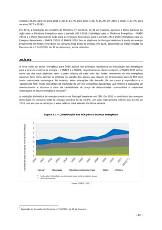 - 42 -
energia (22,6% para os anos 2011 e 2012; 23,7% para 2013 e 2014; 25,2% em 2015 e 2016; e 27,3% para
os anos 2017 e 2018).
Em 2013, a Resolução do Conselho de Ministros n.º 20/2013, de 28 de fevereiro, aprovou o Plano Nacional de
Ação para a Eficiência Energética para o período 2013-2016 (Estratégia para a Eficiência Energética - PNAEE
2016) e o Plano Nacional de Ação para as Energias Renováveis para o período 2013-2020 (Estratégia para as
Energias Renováveis - PNAER 2020). O PNAER 2020 fixa os objetivos de Portugal relativos à quota de energia
proveniente de fontes renováveis no consumo final bruto de energia em 2020, assumindo as metas fixadas no
Decreto-Lei n.º 141/2010, de 31 de dezembro, acima referidas.
ANÁLISE
A nova visão do sector energético para 2020 aposta nas sinergias resultantes da articulação das estratégias
para a procura e oferta de energia - o PNAEE e o PNAER, respetivamente. Neste contexto, o PNAER 2020 define
como um dos seus objetivos rever o peso relativo de cada uma das fontes renováveis no mix energético
nacional, bem como apertar os critérios na seleção dos apoios, que devem ser direcionados para as FER com
maior maturidade tecnológica. No entanto, estas alterações não deverão pôr em causa a importância e a
“aposta nas FER, muito relevantes na promoção de um mix energético equilibrado, que reforce a segurança de
abastecimento e diminua o risco da variabilidade do preço de determinadas commodities e respetivas
implicações na fatura energética nacional”5
.
A produção doméstica de energia primária em Portugal baseia-se em FER. Em 2011 o contributo das energias
renováveis no consumo total de energia primária foi de 21,9%, um valor ligeiramente inferior aos 23,4% de
2010, ano em que se alcançou o valor relativo mais elevado da última década.
Figura 3.1 – Contribuição das FER para o balanço energético
Fonte: DGEG, 2013
5
Resolução do Conselho de Ministros n.º 20/2013, de 28 de fevereiro
 