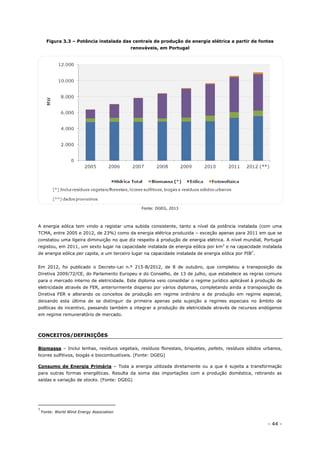 - 44 -
Figura 3.3 – Potência instalada das centrais de produção de energia elétrica a partir de fontes
renováveis, em Portugal
Fonte: DGEG, 2013
A energia eólica tem vindo a registar uma subida consistente, tanto a nível da potência instalada (com uma
TCMA, entre 2005 e 2012, de 23%) como da energia elétrica produzida – exceção apenas para 2011 em que se
constatou uma ligeira diminuição no que diz respeito à produção de energia elétrica. A nível mundial, Portugal
registou, em 2011, um sexto lugar na capacidade instalada de energia eólica por km2
e na capacidade instalada
de energia eólica per capita, e um terceiro lugar na capacidade instalada de energia eólica por PIB7
.
Em 2012, foi publicado o Decreto-Lei n.º 215-B/2012, de 8 de outubro, que completou a transposição da
Diretiva 2009/72/CE, do Parlamento Europeu e do Conselho, de 13 de julho, que estabelece as regras comuns
para o mercado interno de eletricidade. Este diploma veio consolidar o regime jurídico aplicável à produção de
eletricidade através de FER, anteriormente disperso por vários diplomas, completando ainda a transposição da
Diretiva FER e alterando os conceitos de produção em regime ordinário e de produção em regime especial,
deixando esta última de se distinguir da primeira apenas pela sujeição a regimes especiais no âmbito de
políticas de incentivo, passando também a integrar a produção de eletricidade através de recursos endógenos
em regime remuneratório de mercado.
CONCEITOS/DEFINIÇÕES
Biomassa – Inclui lenhas, resíduos vegetais, resíduos florestais, briquetes, pellets, resíduos sólidos urbanos,
licores sulfitivos, biogás e biocombustíveis. (Fonte: DGEG)
Consumo de Energia Primária – Toda a energia utilizada diretamente ou a que é sujeita a transformação
para outras formas energéticas. Resulta da soma das importações com a produção doméstica, retirando as
saídas e variação de stocks. (Fonte: DGEG)
7
Fonte: World Wind Energy Association
 