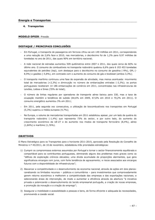 - 47 -
Energia e Transportes
4. Transportes
MODELO DPSIR: Pressão
DESTAQUE / PRINCIPAIS CONCLUSÕES
 Em Portugal, o transporte de passageiros em ferrovia cifrou-se em 149 milhões em 2011, correspondendo
a uma redução de 2,6% face a 2010; nas mercadorias, o decréscimo foi de 1,2% para 9,97 milhões de
toneladas no ano de 2011, das quais 90% em território nacional;
 A rede nacional de estradas aumentou 509 quilómetros entre 2007 e 2011, dos quais cerca de 60% no
último ano. O consumo de combustíveis no transporte rodoviário quebrou 6,6% para 6 193 453 toneladas
equivalentes de petróleo (tep), com destaque para o decréscimo no consumo de gasolina (-9%), GPL (-
8,9%) e gasóleo (-5,8%), em contraste com o aumento do consumo de gás e biodiesel (ambos 3,3%);
 O transporte marítimo continuou uma fase de expansão de atividade, mas menos acentuada: movimento
total de mercadorias (+2,3%) e diminuição no número de embarcações entradas (-3,3%); os portos
portugueses receberam 14 186 embarcações de comércio em 2011, concentradas nas infraestruturas de
Leixões, Lisboa e Sines (70% do total);
 O número de linhas regulares por operadores de transporte aéreo baixou para 330, mas a taxa de
ocupação mantém a tendência de subida (64,6% em 2009, 67,6% em 2010 e 70,2% em 2011). O
consumo energético aumentou 3% em 2011;
 Em 2011, pela segunda vez consecutiva, a utilização de biocombustíveis nos transportes em Portugal
(5,3%) superou a média europeia (4,7%);
 Na Europa, o volume de mercadorias transportadas em 2011 estabilizou apesar, por um lado da quebra do
transporte rodoviário (-1,4%) que representa 73% do sector, e por outro lado, do aumento do
crescimento económico da UE-27 e do aumento nos modos de transporte ferroviário (8,4%), aéreo
(1,84%) e marítimo (1,76%).
OBJETIVOS
O Plano Estratégico para os Transportes para o horizonte 2011-2015, aprovado pela Resolução do Conselho de
Ministros n.º 45/2011, de 10 de novembro, estabeleceu três prioridades estratégicas:
1) Cumprir os compromissos externos assumidos por Portugal e tornar o sector financeiramente equilibrado e
comportável para os contribuintes portugueses, eliminando alguns dos problemas mais graves como os
“défices de exploração crónicos elevados; uma dívida acumulada de proporções alarmantes, que gera
significativos encargos com juros, com forte tendência de agravamento; e riscos associados aos encargos
futuros com a disponibilidade de infraestruturas”;
2) Alavancar a competitividade e o desenvolvimento da economia nacional, através de ações em dois planos:
canalizando os limitados recursos – públicos e comunitários – para investimentos que comprovadamente
gerem retorno económico e melhorem a competitividade das empresas e das exportações nacionais; e
selecionando áreas de intervenção, de modo a aumentar a eficiência através da abertura “à iniciativa
privada e potenciando o desenvolvimento do tecido empresarial português, a criação de novas empresas,
a promoção da inovação e a criação de emprego”;
3) Assegurar a mobilidade e acessibilidade a pessoas e bens, de forma eficiente e adequada às necessidades,
promovendo a coesão social.
 