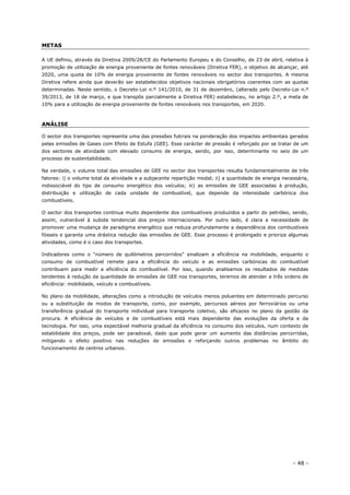 - 48 -
METAS
A UE definiu, através da Diretiva 2009/28/CE do Parlamento Europeu e do Conselho, de 23 de abril, relativa à
promoção de utilização de energia proveniente de fontes renováveis (Diretiva FER), o objetivo de alcançar, até
2020, uma quota de 10% de energia proveniente de fontes renováveis no sector dos transportes. A mesma
Diretiva refere ainda que deverão ser estabelecidos objetivos nacionais obrigatórios coerentes com as quotas
determinadas. Neste sentido, o Decreto-Lei n.º 141/2010, de 31 de dezembro, (alterado pelo Decreto-Lei n.º
39/2013, de 18 de março, e que transpôs parcialmente a Diretiva FER) estabeleceu, no artigo 2.º, a meta de
10% para a utilização de energia proveniente de fontes renováveis nos transportes, em 2020.
ANÁLISE
O sector dos transportes representa uma das pressões fulcrais na ponderação dos impactes ambientais gerados
pelas emissões de Gases com Efeito de Estufa (GEE). Esse carácter de pressão é reforçado por se tratar de um
dos sectores de atividade com elevado consumo de energia, sendo, por isso, determinante no seio de um
processo de sustentabilidade.
Na verdade, o volume total das emissões de GEE no sector dos transportes resulta fundamentalmente de três
fatores: i) o volume total da atividade e a subjacente repartição modal; ii) a quantidade de energia necessária,
indissociável do tipo de consumo energético dos veículos; iii) as emissões de GEE associadas à produção,
distribuição e utilização de cada unidade de combustível, que depende da intensidade carbónica dos
combustíveis.
O sector dos transportes continua muito dependente dos combustíveis produzidos a partir do petróleo, sendo,
assim, vulnerável à subida tendencial dos preços internacionais. Por outro lado, é clara a necessidade de
promover uma mudança de paradigma energético que reduza profundamente a dependência dos combustíveis
fósseis e garanta uma drástica redução das emissões de GEE. Esse processo é prolongado e prioriza algumas
atividades, como é o caso dos transportes.
Indicadores como o “número de quilómetros percorridos” sinalizam a eficiência na mobilidade, enquanto o
consumo de combustível remete para a eficiência do veículo e as emissões carbónicas do combustível
contribuem para medir a eficiência do combustível. Por isso, quando analisamos os resultados de medidas
tendentes à redução da quantidade de emissões de GEE nos transportes, teremos de atender a três ordens de
eficiência: mobilidade, veículo e combustíveis.
No plano da mobilidade, alterações como a introdução de veículos menos poluentes em determinado percurso
ou a substituição de modos de transporte, como, por exemplo, percursos aéreos por ferroviários ou uma
transferência gradual do transporte individual para transporte coletivo, são eficazes no plano da gestão da
procura. A eficiência de veículos e de combustíveis está mais dependente das evoluções da oferta e da
tecnologia. Por isso, uma expectável melhoria gradual da eficiência no consumo dos veículos, num contexto de
estabilidade dos preços, pode ser paradoxal, dado que pode gerar um aumento das distâncias percorridas,
mitigando o efeito positivo nas reduções de emissões e reforçando outros problemas no âmbito do
funcionamento de centros urbanos.
 