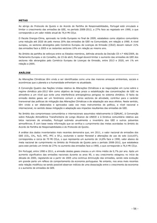 - 56 -
METAS
Ao abrigo do Protocolo de Quioto e do Acordo de Partilha de Responsabilidades, Portugal está vinculado a
limitar o crescimento das emissões de GEE, no período 2008-2012, a 27% face ao registado em 1990, o que
corresponde a um valor médio anual de 76,4 Mt CO2e.
O Pacote Energia-Clima, aprovado na União Europeia no final de 2009, estabelece como objetivo comunitário
uma redução até 2020 de pelo menos 20% das emissões de GEE na Comunidade, em relação a 1990. A nível
europeu, os sectores abrangidos pelo Comércio Europeu de Licenças de Emissão (CELE) devem reduzir 21%
das emissões face a 2005 e os restantes sectores 10% em relação ao mesmo ano.
No âmbito da partilha de esforços entre os Estados-membros, definida através da Decisão CE n.º 406/2009, do
Parlamento Europeu e do Conselho, de 23 de abril, Portugal deverá limitar o aumento das emissões de GEE dos
sectores não abrangidos pelo Comércio Europeu de Licenças de Emissão, entre 2013 e 2020, em 1% em
relação a 2005.
ANÁLISE
As Alterações Climáticas têm vindo a ser identificadas como uma das maiores ameaças ambientais, sociais e
económicas que o planeta e a humanidade enfrentam na atualidade.
A Convenção Quadro das Nações Unidas relativa às Alterações Climáticas e as negociações em curso sobre o
regime climático pós-2012 têm como objetivo de longo prazo a estabilização das concentrações de GEE na
atmosfera a um nível que evite uma interferência antropogénica perigosa no sistema climático. O facto da
emissão destes gases ser um fenómeno comum a vários sectores de atividade, contribui para o carácter
transversal das políticas de mitigação das Alterações Climáticas e de adaptação aos seus efeitos. Neste sentido,
têm vindo a ser elaborados e aprovados cada vez mais instrumentos de política, a nível nacional e
internacional, no sentido dessa mitigação e adaptação aos impactes resultantes das emissões de GEE.
No âmbito dos compromissos comunitários e internacionais assumidos relativamente à CQNUAC, à Convenção
sobre Poluição Atmosférica Transfronteira de Longo Alcance da UNECE e à Diretiva comunitária relativa aos
tetos nacionais de emissões, Portugal submete anualmente o inventário dos GEE e outros poluentes
atmosféricos. É com base nesta informação que se verifica o cumprimento das metas acordadas no âmbito do
Acordo de Partilha de Responsabilidades e do Protocolo de Quioto.
A análise dos dados inventariados mais recentes demonstra que, em 2011, o valor nacional de emissões dos
GEE (CO2, CH4, N2O, HFC, PFC e SF6), excluindo o sector florestal e alterações de uso do solo (LULUCF),
correspondeu a cerca de 70 Mt CO2e, o que representa um aumento de 14,8% face a 1990, valor abaixo da
meta nacional de cumprimento no âmbito do Protocolo de Quioto para o período 2008-2012, que estabelece
para este período um limite de 27% no aumento das emissões face a 1990, o que corresponde a 76,4 Mt CO2e.
Em Portugal, entre 1990 e 2011, a emissão destes gases cresceu a um ritmo médio de 0,7% por ano. Após um
aumento significativo das emissões nacionais durante os anos 90, o seu crescimento estagnou no início da
década de 2000, registando-se a partir de 2005 uma continua diminuição das emissões, sendo esta evolução
em grande parte um reflexo do comportamento da economia portuguesa. No entanto, nos anos mais recentes
esta relação modificou-se sendo possível observar indícios de uma dissociação entre o crescimento da economia
e o aumento de emissões de GEE.
 