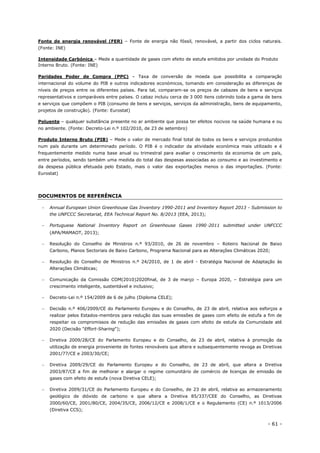 - 61 -
Fonte de energia renovável (FER) – Fonte de energia não fóssil, renovável, a partir dos ciclos naturais.
(Fonte: INE)
Intensidade Carbónica – Mede a quantidade de gases com efeito de estufa emitidos por unidade do Produto
Interno Bruto. (Fonte: INE)
Paridades Poder de Compra (PPC) – Taxa de conversão de moeda que possibilita a comparação
internacional do volume do PIB e outros indicadores económicos, tomando em consideração as diferenças de
níveis de preços entre os diferentes países. Para tal, comparam-se os preços de cabazes de bens e serviços
representativos e comparáveis entre países. O cabaz incluiu cerca de 3 000 itens cobrindo toda a gama de bens
e serviços que compõem o PIB (consumo de bens e serviços, serviços da administração, bens de equipamento,
projetos de construção). (Fonte: Eurostat)
Poluente – qualquer substância presente no ar ambiente que possa ter efeitos nocivos na saúde humana e ou
no ambiente. (Fonte: Decreto-Lei n.º 102/2010, de 23 de setembro)
Produto Interno Bruto (PIB) – Mede o valor de mercado final total de todos os bens e serviços produzidos
num país durante um determinado período. O PIB é o indicador da atividade económica mais utilizado e é
frequentemente medido numa base anual ou trimestral para avaliar o crescimento da economia de um país,
entre períodos, sendo também uma medida do total das despesas associadas ao consumo e ao investimento e
da despesa pública efetuada pelo Estado, mais o valor das exportações menos o das importações. (Fonte:
Eurostat)
DOCUMENTOS DE REFERÊNCIA
 Annual European Union Greenhouse Gas Inventory 1990-2011 and Inventory Report 2013 - Submission to
the UNFCCC Secretariat, EEA Technical Report No. 8/2013 (EEA, 2013);
 Portuguese National Inventory Report on Greenhouse Gases 1990‑2011 submitted under UNFCCC
(APA/MAMAOT, 2013);
 Resolução do Conselho de Ministros n.º 93/2010, de 26 de novembro – Roteiro Nacional de Baixo
Carbono, Planos Sectoriais de Baixo Carbono, Programa Nacional para as Alterações Climáticas 2020;
 Resolução do Conselho de Ministros n.º 24/2010, de 1 de abril - Estratégia Nacional de Adaptação às
Alterações Climáticas;
 Comunicação da Comissão COM(2010)2020final, de 3 de março – Europa 2020, – Estratégia para um
crescimento inteligente, sustentável e inclusivo;
 Decreto-Lei n.º 154/2009 de 6 de julho (Diploma CELE);
 Decisão n.º 406/2009/CE do Parlamento Europeu e do Conselho, de 23 de abril, relativa aos esforços a
realizar pelos Estados-membros para redução das suas emissões de gases com efeito de estufa a fim de
respeitar os compromissos de redução das emissões de gases com efeito de estufa da Comunidade até
2020 (Decisão "Effort-Sharing");
 Diretiva 2009/28/CE do Parlamento Europeu e do Conselho, de 23 de abril, relativa à promoção da
utilização de energia proveniente de fontes renováveis que altera e subsequentemente revoga as Diretivas
2001/77/CE e 2003/30/CE;
 Diretiva 2009/29/CE do Parlamento Europeu e do Conselho, de 23 de abril, que altera a Diretiva
2003/87/CE a fim de melhorar e alargar o regime comunitário de comércio de licenças de emissão de
gases com efeito de estufa (nova Diretiva CELE);
 Diretiva 2009/31/CE do Parlamento Europeu e do Conselho, de 23 de abril, relativa ao armazenamento
geológico de dióxido de carbono e que altera a Diretiva 85/337/CEE do Conselho, as Diretivas
2000/60/CE, 2001/80/CE, 2004/35/CE, 2006/12/CE e 2008/1/CE e o Regulamento (CE) n.º 1013/2006
(Diretiva CCS);
 