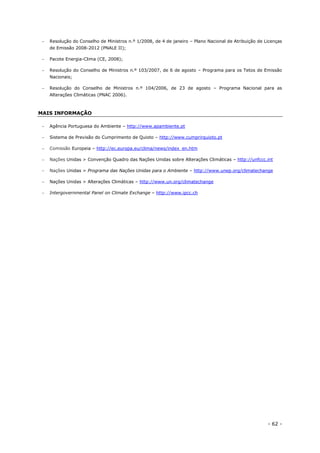 - 62 -
 Resolução do Conselho de Ministros n.º 1/2008, de 4 de janeiro – Plano Nacional de Atribuição de Licenças
de Emissão 2008-2012 (PNALE II);
 Pacote Energia-Clima (CE, 2008);
 Resolução do Conselho de Ministros n.º 103/2007, de 6 de agosto – Programa para os Tetos de Emissão
Nacionais;
 Resolução do Conselho de Ministros n.º 104/2006, de 23 de agosto – Programa Nacional para as
Alterações Climáticas (PNAC 2006).
MAIS INFORMAÇÃO
 Agência Portuguesa do Ambiente – http://www.apambiente.pt
 Sistema de Previsão do Cumprimento de Quioto – http://www.cumprirquioto.pt
 Comissão Europeia – http://ec.europa.eu/clima/news/index_en.htm
 Nações Unidas > Convenção Quadro das Nações Unidas sobre Alterações Climáticas – http://unfccc.int
 Nações Unidas > Programa das Nações Unidas para o Ambiente – http://www.unep.org/climatechange
 Nações Unidas > Alterações Climáticas – http://www.un.org/climatechange
 Intergovernmental Panel on Climate Exchange – http://www.ipcc.ch
 