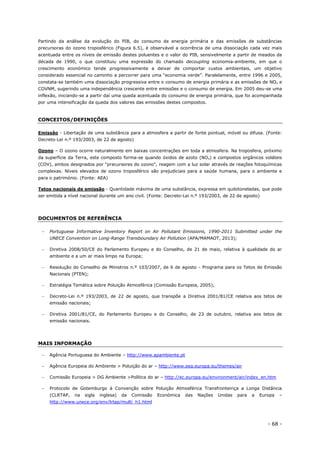 - 68 -
Partindo da análise da evolução do PIB, do consumo de energia primária e das emissões de substâncias
precursoras do ozono troposférico (Figura 6.5), é observável a ocorrência de uma dissociação cada vez mais
acentuada entre os níveis de emissão destes poluentes e o valor do PIB, sensivelmente a partir de meados da
década de 1990, o que constituiu uma expressão do chamado decoupling economia-ambiente, em que o
crescimento económico tende progressivamente a deixar de comportar custos ambientais, um objetivo
considerado essencial no caminho a percorrer para uma “economia verde”. Paralelamente, entre 1996 e 2005,
constata-se também uma dissociação progressiva entre o consumo de energia primária e as emissões de NOx e
COVNM, sugerindo uma independência crescente entre emissões e o consumo de energia. Em 2005 deu-se uma
inflexão, iniciando-se a partir daí uma queda acentuada do consumo de energia primária, que foi acompanhada
por uma intensificação da queda dos valores das emissões destes compostos.
CONCEITOS/DEFINIÇÕES
Emissão - Libertação de uma substância para a atmosfera a partir de fonte pontual, móvel ou difusa. (Fonte:
Decreto-Lei n.º 193/2003, de 22 de agosto)
Ozono – O ozono ocorre naturalmente em baixas concentrações em toda a atmosfera. Na troposfera, próximo
da superfície da Terra, este composto forma-se quando óxidos de azoto (NOx) e compostos orgânicos voláteis
(COV), ambos designados por "precursores do ozono", reagem com a luz solar através de reações fotoquímicas
complexas. Níveis elevados de ozono troposférico são prejudiciais para a saúde humana, para o ambiente e
para o património. (Fonte: AEA)
Tetos nacionais de emissão - Quantidade máxima de uma substância, expressa em quilotoneladas, que pode
ser emitida a nível nacional durante um ano civil. (Fonte: Decreto-Lei n.º 193/2003, de 22 de agosto)
DOCUMENTOS DE REFERÊNCIA
 Portuguese Informative Inventory Report on Air Pollutant Emissions, 1990-2011 Submitted under the
UNECE Convention on Long-Range Transboundary Air Pollution (APA/MAMAOT, 2013);
 Diretiva 2008/50/CE do Parlamento Europeu e do Conselho, de 21 de maio, relativa à qualidade do ar
ambiente e a um ar mais limpo na Europa;
 Resolução do Conselho de Ministros n.º 103/2007, de 6 de agosto - Programa para os Tetos de Emissão
Nacionais (PTEN);
 Estratégia Temática sobre Poluição Atmosférica (Comissão Europeia, 2005);
 Decreto-Lei n.º 193/2003, de 22 de agosto, que transpõe a Diretiva 2001/81/CE relativa aos tetos de
emissão nacionais;
 Diretiva 2001/81/CE, do Parlamento Europeu e do Conselho, de 23 de outubro, relativa aos tetos de
emissão nacionais.
MAIS INFORMAÇÃO
 Agência Portuguesa do Ambiente – http://www.apambiente.pt
 Agência Europeia do Ambiente > Poluição do ar – http://www.eea.europa.eu/themes/air
 Comissão Europeia > DG Ambiente >Política do ar – http://ec.europa.eu/environment/air/index_en.htm
 Protocolo de Gotemburgo à Convenção sobre Poluição Atmosférica Transfronteiriça a Longa Distância
(CLRTAP, na sigla inglesa) da Comissão Económica das Nações Unidas para a Europa –
http://www.unece.org/env/lrtap/multi_h1.html
 