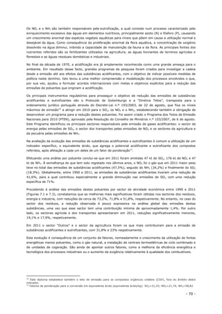 - 70 -
Os NOx e o NH3 são também responsáveis pela eutrofização, a qual consiste num processo caracterizado pelo
enriquecimento excessivo das águas em elementos nutritivos, principalmente azoto (N) e fósforo (P), causando
um crescimento anormal das espécies vegetais aquáticas para níveis que põem em causa a utilização normal e
desejável da água. Como consequência da proliferação anormal da flora aquática, a concentração de oxigénio
dissolvido na água diminui, inibindo a capacidade de manutenção da fauna e da flora. As principais fontes dos
nutrientes referidos são os fertilizantes utilizados na agricultura, as águas lixiviantes de terrenos agrícolas e
florestais e as águas residuais domésticas e industriais.
No final da década de 1970, a acidificação era já amplamente reconhecida como uma grande ameaça para o
ambiente. Em resultado desse facto, grandes programas de pesquisa foram criados para investigar a cadeia
desde a emissão até aos efeitos das substâncias acidificantes, com o objetivo de indicar possíveis medidas de
política neste domínio. Isto levou a uma melhor compreensão e modelização dos processos envolvidos o que,
por sua vez, ajudou a formular acordos internacionais com metas e objetivos explícitos para a redução das
emissões de poluentes que originam a acidificação.
Os principais instrumentos regulatórios para prosseguir o objetivo de redução das emissões de substâncias
acidificantes e eutrofizantes são o Protocolo de Gotemburgo e a “Diretiva Tetos”, transposta para o
ordenamento jurídico português através do Decreto-Lei n.º 193/2003, de 22 de agosto, que fixa os níveis
máximos de emissão10
a atingir em 2010 para o SO2, os NOX e o NH3, estabelecendo também a obrigação de
desenvolver um programa para a redução destes poluentes. Foi assim criado o Programa dos Tetos de Emissão
Nacionais para 2010 (PTEN), aprovado pela Resolução do Conselho de Ministros n.º 103/2007, de 6 de agosto.
Este Programa identificou os principais sectores responsáveis pela emissão de gases acidificantes: o sector da
energia pelas emissões de SO2, o sector dos transportes pelas emissões de NOX e os sectores da agricultura e
da pecuária pelas emissões de NH3.
Na avaliação da evolução das emissões de substâncias acidificantes e eutrofizantes é comum a utilização de um
indicador específico, o equivalente ácido, que agrega o potencial acidificante e eutrofizante dos compostos
referidos, após afetação a cada um deles de um fator de ponderação11
.
Efetuando uma análise por poluente conclui-se que em 2011 foram emitidas 47 kt de SO2, 176 kt de NOx e 47
kt de NH3. À semelhança do que tem sido registado nos últimos anos, o NOx foi o gás que em 2011 maior peso
teve no total das emissões de substâncias acidificantes (47,5%), seguido do NH3 (34,2%) e finalmente do SO2
(18,3%). Globalmente, entre 1990 e 2011, as emissões de substâncias acidificantes tiveram uma redução de
41,6%, para a qual contribuiu especialmente a grande diminuição nas emissões de SO2, com uma redução
específica de 71%.
Procedendo à análise das emissões destes poluentes por sector de atividade económica entre 1990 e 2011
(Figuras 7.1 e 7.3), constatamos que as melhorias mais significativas foram obtidas nos sectores dos resíduos,
energia e industria, com reduções de cerca de 73,2%, 71,8% e 51,8%, respetivamente. No entanto, no caso do
sector dos resíduos, a redução observada é pouco expressiva na análise global das emissões destas
substâncias, uma vez que esse sector tem uma contribuição mínima de aproximadamente 1,4%. Por outro
lado, os sectores agrícola e dos transportes apresentaram em 2011, reduções significativamente menores,
19,1% e 17,9%, respetivamente.
Em 2011 o sector “Outros” e o sector da agricultura foram os que mais contribuíram para a emissão de
substâncias acidificantes e eutrofizantes, com 31,8% e 23% respetivamente.
Esta evolução é consequência de um conjunto de fatores, nomeadamente o crescimento da utilização de fontes
energéticas menos poluentes, como o gás natural, a instalação de centrais termoelétricas de ciclo combinado e
de unidades de cogeração. São ainda de apontar outros fatores, como a melhoria da eficiência energética e
tecnológica dos processos industriais ou o aumento da exigência relativamente à qualidade dos combustíveis.
10
Este diploma estabelece também o teto de emissão para os compostos orgânicos voláteis (COV), fora do âmbito deste
indicador.
11
Fatores de ponderação para a conversão em equivalente ácido (equivalente ácido/kg): SO2=31,25; NOX=21,74; NH3=58,82.
 