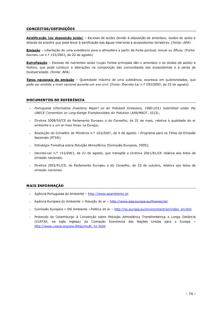 - 74 -
CONCEITOS/DEFINIÇÕES
Acidificação (ou deposição ácida) – Excesso de acidez devido à deposição de amoníaco, óxidos de azoto e
dióxido de enxofre que pode levar à danificação das águas interiores e ecossistemas terrestres. (Fonte: APA)
Emissão – Libertação de uma substância para a atmosfera a partir de fonte pontual, móvel ou difusa. (Fonte:
Decreto-Lei n.º 193/2003, de 22 de agosto)
Eutrofização – Excesso de nutrientes azoto (cujas fontes principais são o amoníaco e os óxidos de azoto) e
fósforo, que pode conduzir a alterações na composição das comunidades dos ecossistemas e à perda de
biodiversidade. (Fonte: APA)
Tetos nacionais de emissão – Quantidade máxima de uma substância, expressa em quilotoneladas, que
pode ser emitida a nível nacional durante um ano civil. (Fonte: Decreto-Lei n.º 193/2003, de 22 de agosto)
DOCUMENTOS DE REFERÊNCIA
 Portuguese Informative Inventory Report on Air Pollutant Emissions, 1990-2011 Submitted under the
UNECE Convention on Long-Range Transboundary Air Pollution (APA/MAOT, 2013);
 Diretiva 2008/50/CE do Parlamento Europeu e do Conselho, de 21 de maio, relativa à qualidade do ar
ambiente e a um ar mais limpo na Europa;
 Resolução do Conselho de Ministros n.º 103/2007, de 6 de agosto - Programa para os Tetos de Emissão
Nacionais (PTEN);
 Estratégia Temática sobre Poluição Atmosférica (Comissão Europeia, 2005);
 Decreto-Lei n.º 193/2003, de 22 de agosto, que transpõe a Diretiva 2001/81/CE relativa aos tetos de
emissão nacionais;
 Diretiva 2001/81/CE, do Parlamento Europeu e do Conselho, de 23 de outubro, relativa aos tetos de
emissão nacionais.
MAIS INFORMAÇÃO
 Agência Portuguesa do Ambiente – http://www.apambiente.pt
 Agência Europeia do Ambiente > Poluição do ar – http://www.eea.europa.eu/themes/air
 Comissão Europeia > DG Ambiente >Política do ar – http://ec.europa.eu/environment/air/index_en.htm
 Protocolo de Gotemburgo à Convenção sobre Poluição Atmosférica Transfronteiriça a Longa Distância
(CLRTAP, na sigla inglesa) da Comissão Económica das Nações Unidas para a Europa –
http://www.unece.org/env/lrtap/multi_h1.html
 