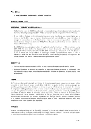 - 75 -
Ar e Clima
8. Precipitação e temperatura do ar à superfície
MODELO DPSIR: Estado
DESTAQUE / PRINCIPAIS CONCLUSÕES
 No Continente, o ano de 2012 foi caracterizado por valores da temperatura média do ar próximos do valor
da normal climatológica do período 1971-2000 e os valores médios da temperatura mínima inferiores;
 O ano 2012 em Portugal continental caracterizou-se por uma situação de seca meteorológica, que se
iniciou no final de 2011 e que se manteve durante quase todo o ano de 2012. A maior intensidade da
situação de seca verificou-se no final do inverno e início da primavera, com quase todo o território nas
classes de seca mais graves do índice PDSI (Palmer Drought Severity Index), severa e extrema, nos
meses de fevereiro e março;
 Em 2012 o total de precipitação anual em Portugal continental foi inferior em –246,1 mm ao valor normal
1971-2000. Ao longo deste ano destacaram-se os meses de janeiro e fevereiro, que registaram
precipitação inferior à normal climatológica 1971-2000 em valores que ultrapassam os 95 mm. Seguiu-se
o mês de março com uma quantidade de precipitação também significativamente inferior ao valor de
referência: -40,4 mm. Nos restantes meses do ano a quantidade de precipitação esteve próxima dos
valores normais, com desvios à média inferiores ou próximos de 20 mm.
OBJETIVOS
 Cumprir os objetivos assumidos em matéria de Alterações Climáticas ao nível das Nações Unidas;
 Promover estratégias de aumento da resiliência às alterações climáticas da saúde, da propriedade e das
funções produtivas dos solos, nomeadamente mediante a melhoria da gestão dos recursos hídricos e dos
ecossistemas.
METAS
O 6º Programa Comunitário de Ação em Matéria de Ambiente estabeleceu o enquadramento para a política
ambiental da União Europeia para o período 2002-2012. Entre os quatro domínios prioritários de ação que
identificou, está o das alterações climáticas, no âmbito do qual foi definida a meta de limitar a 2 o
C o aumento
da temperatura média global da superfície da Terra, em comparação com os níveis pré-industriais, um objetivo
com que Portugal se comprometeu, no plano comunitário. A proposta, atualmente em estudo, do 7º Programa
Comunitário de Ação em Matéria de Ambiente, que irá enquadrar a política de ambiente da UE para o período
subsequente de 2013-2020, mantém a referida meta de 2 o
C que, de acordo com os últimos dados científicos
disponíveis é o valor máximo, que permitirá fazer face a uma alteração climática, sem que venham a verificar-
se os cenários envolvendo os impactes mais dramáticos, para os quais a adaptação será mais difícil, mais
dispendiosa ou em casos extremos, até impossível.
ANÁLISE
O Painel Intergovernamental para as Alterações Climáticas (IPCC, na sigla inglesa) reúne periodicamente os
mais recentes cenários climáticos, procedendo à identificação dos seus impactes e avançando estimativas para
os custos associados à conceção e implementação das medidas de resposta.
 
