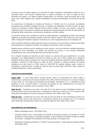 - 78 -
Ao longo do ano em análise registou-se a ocorrência de alguns fenómenos meteorológicos extremos, que é
importante referir: três tornados, respetivamente, na Lagoa de Albufeira, em maio, na região de Évora
(Arraiolos) em outubro, e na região do Algarve (Lagoa-Silves), em novembro, tendo este último sido o mais
grave, com o vento (rajada de 3s) a registar intensidades com valores compreendidos no intervalo de 256-295
Km/h.
No cumprimento da Resolução do Conselho de Ministros n.º 93/2010, de 26 de novembro, devidamente
enquadrada pela orientação estratégica Europeia na sequência da elaboração do Roteiro Europeu de Baixo
Carbono, foi publicado o Roteiro Nacional de Baixo Carbono (RNBC), que tem como objetivo o estudo da
viabilidade técnica e económica de trajetórias de redução das emissões de gases com efeito de estufa (GEE) em
Portugal até 2050, conducentes a uma economia competitiva e de baixo carbono.
O documento avança como conclusão em função da análise efetuada, a possibilidade de definir para Portugal
trajetórias de redução das emissões nacionais de GEE até 2050 da ordem de 50% a 60%, face aos níveis de
1990. A redução das emissões é gradual e de acordo com o cenário avançado acentua-se na década de 40.
Outra conclusão resultante do estudo efetuado incluída no documento é a de que todos os sectores de atividade
têm potencial para a redução de emissões, com destaque especial para o sector da energia.
Múltiplos fatores contribuem para as trajetórias de baixo carbono: uma maior eficiência energética associada à
introdução de novas tecnologias; uma gestão mais eficiente dos recursos e uma crescente eletrificação
acompanhada de uma maior penetração de fontes de energia renovável.
Se os impactos negativos de trajetórias de baixo carbono na economia são pouco significativos e os custos
associados à sua implementação se encontram ao alcance do país, não é menos verdade que a adoção de
trajetórias de baixo carbono se sagram num conjunto de benefícios adicionais importantes: menor dependência
energética, atingindo em 2050 valores da ordem de 50%; poupança na balança comercial de produtos
energéticos que pode atingir em 2050 valores de 500-1200 M€; geração emprego verde; incentivo à
investigação e desenvolvimento; redução de custos de dano que pode atingir 240 M€ em 2050; redução de
emissões acidificantes e melhor saúde pública.
CONCEITOS/DEFINIÇÕES
Índice PDSI – O índice PDSI (Palmer Drought Severity Index), foi desenvolvido por Palmer (1965) e
implementado e calibrado para Portugal continental (Pires, 2003). Este índice baseia-se no conceito do balanço
da água tendo em conta dados da quantidade de precipitação, temperatura do ar e capacidade de água
disponível no solo e permite detetar a ocorrência de períodos de seca classificando-os em termos de
intensidade (fraca, moderada, severa e extrema). (Fonte: IPMA)
Onda de frio – Considera-se que ocorre uma onda de frio (do ponto de vista climatológico) quando num
intervalo de pelo menos 6 dias consecutivos, a temperatura mínima do ar é inferior em 5 °C ao respetivo valor
médio diário da temperatura mínima (no período de referência 1961-1990). (Fonte: IPMA)
Onda de calor – Considera-se que ocorre uma onda de calor (do ponto de vista climatológico) quando num
intervalo de pelo menos 6 dias consecutivos, a temperatura máxima do ar é superior em 5 °C ao respetivo
valor médio diário da temperatura máxima (no período de referência 1961-1990). (Fonte: IPMA)
DOCUMENTOS DE REFERÊNCIA
 Boletim climatológico anual - 2012 (IPMA, 2013);
 Comissão Europeia (2011). Comunicação da Comissão ao Parlamento Europeu, ao Conselho, ao Comité
Económico e Social Europeu e ao Comité das Regiões. O Sexto Programa Comunitário de Ação em matéria
de Ambiente - Avaliação Final, [COM(2011) 531 final], Bruxelas, 31 de agosto 2011;
 Resolução do Conselho de Ministros n.º 93/2010, de 26 de novembro - Roteiro Nacional de Baixo Carbono
2020 (RNBC 2020);
 