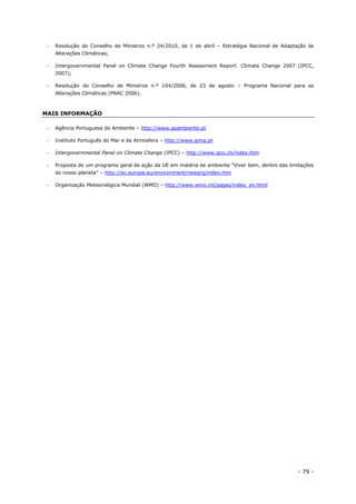 - 79 -
 Resolução do Conselho de Ministros n.º 24/2010, de 1 de abril – Estratégia Nacional de Adaptação às
Alterações Climáticas;
 Intergovernmental Panel on Climate Change Fourth Assessment Report: Climate Change 2007 (IPCC,
2007);
 Resolução do Conselho de Ministros n.º 104/2006, de 23 de agosto – Programa Nacional para as
Alterações Climáticas (PNAC 2006).
MAIS INFORMAÇÃO
 Agência Portuguesa do Ambiente – http://www.apambiente.pt
 Instituto Português do Mar e da Atmosfera – http://www.ipma.pt
 Intergovernmental Panel on Climate Change (IPCC) – http://www.ipcc.ch/index.htm
 Proposta de um programa geral de ação da UE em matéria de ambiente “Viver bem, dentro das limitações
do nosso planeta” – http://ec.europa.eu/environment/newprg/index.htm
 Organização Meteorológica Mundial (WMO) – http://www.wmo.int/pages/index_en.html
 