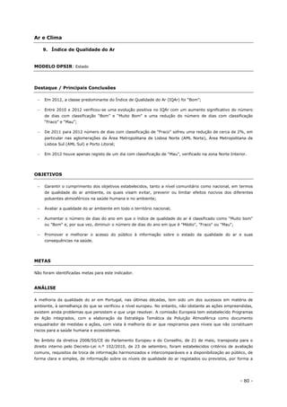 - 80 -
Ar e Clima
9. Índice de Qualidade do Ar
MODELO DPSIR: Estado
Destaque / Principais Conclusões
 Em 2012, a classe predominante do Índice de Qualidade do Ar (IQAr) foi “Bom”;
 Entre 2010 e 2012 verificou-se uma evolução positiva no IQAr com um aumento significativo do número
de dias com classificação “Bom” e “Muito Bom” e uma redução do número de dias com classificação
“Fraco” e “Mau”;
 De 2011 para 2012 número de dias com classificação de “Fraco” sofreu uma redução de cerca de 2%, em
particular nas aglomerações da Área Metropolitana de Lisboa Norte (AML Norte), Área Metropolitana de
Lisboa Sul (AML Sul) e Porto Litoral;
 Em 2012 houve apenas registo de um dia com classificação de “Mau”, verificado na zona Norte Interior.
OBJETIVOS
– Garantir o cumprimento dos objetivos estabelecidos, tanto a nível comunitário como nacional, em termos
de qualidade do ar ambiente, os quais visam evitar, prevenir ou limitar efeitos nocivos dos diferentes
poluentes atmosféricos na saúde humana e no ambiente;
– Avaliar a qualidade do ar ambiente em todo o território nacional;
– Aumentar o número de dias do ano em que o índice de qualidade do ar é classificado como "Muito bom"
ou "Bom" e, por sua vez, diminuir o número de dias do ano em que é "Médio", "Fraco" ou "Mau";
– Promover e melhorar o acesso do público à informação sobre o estado da qualidade do ar e suas
consequências na saúde.
METAS
Não foram identificadas metas para este indicador.
ANÁLISE
A melhoria da qualidade do ar em Portugal, nas últimas décadas, tem sido um dos sucessos em matéria de
ambiente, à semelhança do que se verificou a nível europeu. No entanto, não obstante as ações empreendidas,
existem ainda problemas que persistem e que urge resolver. A comissão Europeia tem estabelecido Programas
de Ação integrados, com a elaboração da Estratégia Temática da Poluição Atmosférica como documento
enquadrador de medidas e ações, com vista à melhoria do ar que respiramos para níveis que não constituam
riscos para a saúde humana e ecossistemas.
No âmbito da diretiva 2008/50/CE do Parlamento Europeu e do Conselho, de 21 de maio, transposta para o
direito interno pelo Decreto-Lei n.º 102/2010, de 23 de setembro, foram estabelecidos critérios de avaliação
comuns, requisitos de troca de informação harmonizados e intercomparáveis e a disponibilização ao público, de
forma clara e simples, de informação sobre os níveis de qualidade do ar registados ou previstos, por forma a
 
