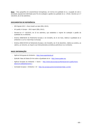 - 89 -
Zona – Área geográfica de características homogéneas, em termos de qualidade do ar, ocupação de solo e
densidade populacional delimitada para fins de avaliação e gestão da qualidade do ar. (Fonte: Decreto-Lei n.º
102/2010, de 23 de setembro)
DOCUMENTOS DE REFERÊNCIA
– EEA Signals 2013 – Every breath we take (EEA, 2013);
– Air quality in Europe – 2012 report (EEA, 2012);
– Decreto-Lei n.º 102/2010, de 23 de setembro, que estabelece o regime de avaliação e gestão da
qualidade do ar ambiente;
– Diretiva 2008/50/CE do Parlamento Europeu e do Conselho, de 21 de maio, relativa à qualidade do ar
ambiente e a um ar mais limpo na Europa;
– Diretiva 2004/107/CE do Parlamento Europeu e do Conselho, de 15 de dezembro, relativa ao arsénio, ao
cádmio, ao mercúrio, ao níquel e aos hidrocarbonetos aromáticos policíclicos no ar ambiente.
MAIS INFORMAÇÃO
 Agência Portuguesa do Ambiente – http://www.apambiente.pt
 QUALAR: Base de Dados On-line sobre a Qualidade do Ar – http://www.qualar.org
 Agência Europeia do Ambiente > Ozono – http://www.eea.europa.eu/themes/air/air-quality/more-
about-air-pollutants/ozone-1
 Comissão Europeia > Ambiente > Ar – http://ec.europa.eu/environment/air/index_en.htm
 