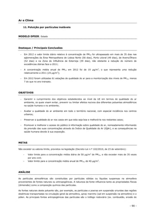 - 90 -
Ar e Clima
11. Poluição por partículas inaláveis
MODELO DPSIR: Estado
Destaque / Principais Conclusões
 Em 2012 o valor limite diário relativo à concentração de PM10 foi ultrapassado em mais de 35 dias nas
aglomerações da Área Metropolitana de Lisboa Norte (56 dias), Porto Litoral (49 dias), de Aveiro/Ílhavo
(52 dias) e na Zona de Influência de Estarreja (39 dias), não obstante a redução do número de
excedências diárias face a 2011;
 A concentração média anual de PM10 em 2012 foi de 19 µg/m3
, o que representa uma redução
relativamente a 2011 (24 µg/m3
);
 Em 2012 foram utilizadas 61 estações de qualidade do ar para a monitorização dos níveis de PM10, menos
7 do que no ano transato.
OBJETIVOS
 Garantir o cumprimento dos objetivos estabelecidos ao nível da UE em termos de qualidade do ar
ambiente, os quais visam evitar, prevenir ou limitar efeitos nocivos dos diferentes poluentes atmosféricos
na saúde humana e no ambiente;
 Avaliar a qualidade do ar ambiente em todo o território nacional, com especial incidência nos centros
urbanos;
 Preservar a qualidade do ar nos casos em que esta seja boa e melhorá-la nos restantes casos;
 Promover e melhorar o acesso do público à informação sobre qualidade do ar, nomeadamente informando
da previsão das suas concentrações através do Índice de Qualidade do Ar (IQAr), e as consequências na
saúde humana devido à sua exposição.
METAS
Não exceder os valores limite, previstos na legislação (Decreto-Lei n.º 102/2010, de 23 de setembro):
– Valor limite para a concentração média diária de 50 µg/m3
de PM10, a não exceder mais de 35 vezes
por ano civil;
– Valor limite para a concentração média anual de PM10, de 40 µg/m3
.
ANÁLISE
As partículas atmosféricas são constituídas por partículas sólidas ou líquidas suspensas na atmosfera
provenientes de fontes naturais ou antropogénicas. A natureza da fonte influencia tanto as propriedades físicas
(dimensão) como a composição química das partículas.
As fontes naturais deste poluente são, por exemplo, as partículas e poeiras em suspensão oriundas das regiões
desérticas transportadas na circulação geral da atmosfera, spray marinho (sal em suspensão na atmosfera) e o
pólen. As principais fontes antropogénicas das partículas são o tráfego rodoviário (ex. combustão, erosão do
 