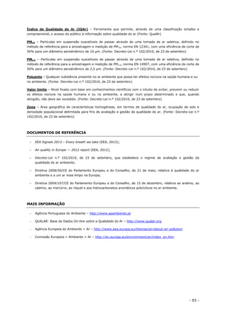 - 93 -
Índice de Qualidade do Ar (IQAr) – Ferramenta que permite, através de uma classificação simples e
compreensível, o acesso do público à informação sobre qualidade do ar (Fonte: QualAr)
PM10 – Partículas em suspensão suscetíveis de passar através de uma tomada de ar seletiva, definido no
método de referência para a amostragem e medição de PM10, norma EN 12341, com uma eficiência de corte de
50% para um diâmetro aerodinâmico de 10 μm. (Fonte: Decreto-Lei n.º 102/2010, de 23 de setembro)
PM2,5 – Partículas em suspensão suscetíveis de passar através de uma tomada de ar seletiva, definido no
método de referência para a amostragem e medição de PM2,5, norma EN 14907, com uma eficiência de corte de
50% para um diâmetro aerodinâmico de 2,5 μm. (Fonte: Decreto-Lei n.º 102/2010, de 23 de setembro)
Poluente – Qualquer substância presente no ar ambiente que possa ter efeitos nocivos na saúde humana e ou
no ambiente. (Fonte: Decreto-Lei n.º 102/2010, de 23 de setembro)
Valor limite – Nível fixado com base em conhecimentos científicos com o intuito de evitar, prevenir ou reduzir
os efeitos nocivos na saúde humana e ou no ambiente, a atingir num prazo determinado e que, quando
atingido, não deve ser excedido. (Fonte: Decreto-Lei n.º 102/2010, de 23 de setembro)
Zona – Área geográfica de características homogéneas, em termos de qualidade do ar, ocupação de solo e
densidade populacional delimitada para fins de avaliação e gestão da qualidade do ar. (Fonte: Decreto-Lei n.º
102/2010, de 23 de setembro)
DOCUMENTOS DE REFERÊNCIA
– EEA Signals 2013 – Every breath we take (EEA, 2013);
– Air quality in Europe — 2012 report (EEA, 2012);
– Decreto-Lei n.º 102/2010, de 23 de setembro, que estabelece o regime de avaliação e gestão da
qualidade do ar ambiente;
– Diretiva 2008/50/CE do Parlamento Europeu e do Conselho, de 21 de maio, relativa à qualidade do ar
ambiente e a um ar mais limpo na Europa;
– Diretiva 2004/107/CE do Parlamento Europeu e do Conselho, de 15 de dezembro, relativa ao arsénio, ao
cádmio, ao mercúrio, ao níquel e aos hidrocarbonetos aromáticos policíclicos no ar ambiente.
MAIS INFORMAÇÃO
 Agência Portuguesa do Ambiente – http://www.apambiente.pt
 QUALAR: Base de Dados On-line sobre a Qualidade do Ar – http://www.qualar.org
 Agência Europeia do Ambiente > Ar – http://www.eea.europa.eu/themes/air/about-air-pollution
 Comissão Europeia > Ambiente > Ar – http://ec.europa.eu/environment/air/index_en.htm
 