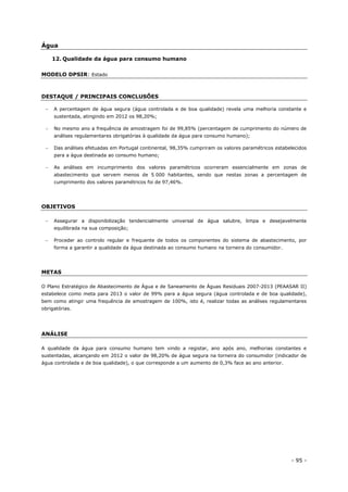 - 95 -
Água
12. Qualidade da água para consumo humano
MODELO DPSIR: Estado
DESTAQUE / PRINCIPAIS CONCLUSÕES
 A percentagem de água segura (água controlada e de boa qualidade) revela uma melhoria constante e
sustentada, atingindo em 2012 os 98,20%;
 No mesmo ano a frequência de amostragem foi de 99,85% (percentagem de cumprimento do número de
análises regulamentares obrigatórias à qualidade da água para consumo humano);
 Das análises efetuadas em Portugal continental, 98,35% cumpriram os valores paramétricos estabelecidos
para a água destinada ao consumo humano;
 As análises em incumprimento dos valores paramétricos ocorreram essencialmente em zonas de
abastecimento que servem menos de 5 000 habitantes, sendo que nestas zonas a percentagem de
cumprimento dos valores paramétricos foi de 97,46%.
OBJETIVOS
 Assegurar a disponibilização tendencialmente universal de água salubre, limpa e desejavelmente
equilibrada na sua composição;
 Proceder ao controlo regular e frequente de todos os componentes do sistema de abastecimento, por
forma a garantir a qualidade da água destinada ao consumo humano na torneira do consumidor.
METAS
O Plano Estratégico de Abastecimento de Água e de Saneamento de Águas Residuais 2007-2013 (PEAASAR II)
estabelece como meta para 2013 o valor de 99% para a água segura (água controlada e de boa qualidade),
bem como atingir uma frequência de amostragem de 100%, isto é, realizar todas as análises regulamentares
obrigatórias.
ANÁLISE
A qualidade da água para consumo humano tem vindo a registar, ano após ano, melhorias constantes e
sustentadas, alcançando em 2012 o valor de 98,20% de água segura na torneira do consumidor (indicador de
água controlada e de boa qualidade), o que corresponde a um aumento de 0,3% face ao ano anterior.
 