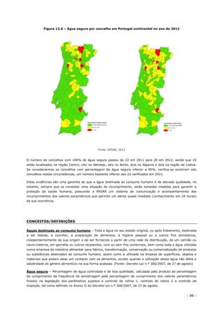 - 99 -
Figura 12.5 – Água segura por concelho em Portugal continental no ano de 2012
Fonte: ERSAR, 2013
O número de concelhos com 100% de água segura passou de 22 em 2011 para 28 em 2012, sendo que 10
estão localizados na região Centro, oito no Alentejo, seis no Norte, dois no Algarve e dois na região de Lisboa.
Se considerarmos os concelhos com percentagem de água segura inferior a 95%, verifica-se existirem oito
concelhos nestas circunstâncias, um número bastante inferior aos 22 verificados em 2011.
Estas evidências são uma garantia de que a água destinada ao consumo humano é de elevada qualidade, no
entanto, sempre que se constatar uma situação de incumprimento, serão tomadas medidas para garantir a
proteção da saúde humana, possuindo a ERSAR um sistema de comunicação e acompanhamento dos
incumprimentos dos valores paramétricos que permite um alerta quase imediato (conhecimento em 24 horas)
da sua ocorrência.
CONCEITOS/DEFINIÇÕES
Águas destinada ao consumo humano – Toda a água no seu estado original, ou após tratamento, destinada
a ser bebida, a cozinhar, à preparação de alimentos, à higiene pessoal ou a outros fins domésticos,
independentemente da sua origem e de ser fornecida a partir de uma rede de distribuição, de um camião ou
navio-cisterna, em garrafas ou outros recipientes, com ou sem fins comerciais, bem como toda a água utilizada
numa empresa da indústria alimentar para fabrico, transformação, conservação ou comercialização de produtos
ou substâncias destinados ao consumo humano, assim como a utilizada na limpeza de superfícies, objetos e
materiais que podem estar em contacto com os alimentos, exceto quando a utilização dessa água não afeta a
salubridade do género alimentício na sua forma acabada. (Fonte: Decreto-Lei n.º 306/2007, de 27 de agosto)
Água segura – Percentagem de água controlada e de boa qualidade, calculada pelo produto da percentagem
de cumprimento da frequência de amostragem pela percentagem de cumprimento dos valores paramétricos
fixados na legislação dos parâmetros sujeitos a controlo de rotina 1, controlo de rotina 2 e controlo de
inspeção, tal como definido no Anexo II do Decreto-Lei n.º 306/2007, de 27 de agosto.
 