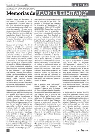 3
Noviembre 15 - Diciembre de 2016
Baquiano nacido en Buenavista, de
aquí pasó a Churimales, en donde
se acostumbró a transitar todos los
días cinco kilómetros para asistir a la
escuela, su niñez se desarrollaría entre
moliendas, cafetales y briosos potros,
siempre en compañía del escapulario de
la Virgen Santísima encomendado por
su padre Juan Gregorio descendiente de
los Montoya de Jericó, por lo que hoy se
le escucha decir a Juan –con un cinismo
ramplón- de “mi tía Laura”.
Educado en el Colegio Pío XII de
Salamina, emigró al seminario
lasallista de San Pedro (Antioquia) en
donde estuvo seis pacientes años de
comuniones diarias, misas a granel
y rosarios muchos en el transcurso
del día. Ya en el momento de los tres
votos perpetuos de pobreza, castidad
y obediencia, le era imposible cumplir
con el segundo, pues las provocaciones
del diablo allí tenían cuerpo de mujer y
para agravar los infortunios, al frente del
internado vivían unas diosas de ébano
de piel encendida y ojos rasgados,
que mientras cantaban mostraban sus
piernas y glúteos fabricados en talleres
luciferinos: “Todo en ellas era pecado
mortal. Labios carnosos, pezones
tiernos de melón, cintura de palmera y
un manantial secreto que la imaginación
reconstruía libidinosamente. Frente a
ellas, Juan el Ermitaño claudicó.”
Nuevamenteincrustadoenelcorazónde
supueblonatal,sealióparasusbohemias
con Salvador Serna, cazurro, malicioso
y político empírico, completando el
trípode humano con LUIS RIVERA
GIRALDO. Quien de devoto seminarista,
seconvirtióenunvagabundopernicioso.
Luis fue un putañero hipócrita que
aparentaba humildad y recogimiento
cristiano; tirado al ruedo, consiguió
amante de tiempo completo, aprendió a
bailar como una camaján, y a participar
como anfitrión en largas y sabrosas
francachelas. Los tres instituyeron el
lunes bohemio, quienes desde las dos
de la tarde iniciaban el festín dionisíaco
en el café de Arturo Agudelo y que como
buenos políticos, bisoños, imaginativos y
maliciosos, hablaban como demagogos
vociferantes para mendigar aplausos.
Juan cuenta entre otras, una anécdota
que lo marcaría de por vida y fue
durante el homenaje que Aranzazu
le tributaría al Subsecretario de
Agricultura de Caldas, ANTONIO JOSÉ
LÓPEZ GARCÍA. Ágape al que Juan llegó
sin invitación, pues le empezaban a
gustar esas reuniones sociales, políticas
y culturales, que Doña Soledad, su
madre, le irradiaba y lo predestinaría
para que fuera un connotado jurista,
hábil en la tribuna y fácil con la pluma.
Lo cierto fue que durante el evento,
al cual había sido invitada toda la
encopetada sociedad municipal, ELÍ
SOTO, en relumbrante bandeja de
plata, era el encargado de distribuir la
champaña. “Cuando le llegó el turno
al tímido exseminarista, se dispuso a
tomar la suya. Soto lo esquivó, lo dejó
con el brazo extendido, y continuó
atendiendo a quienes estaban s su lado.
Quedó petrificado y tuvo que morder,
en silencio, la innecesaria ofensa de
quien chisgarabís-nada significó en la
historia del municipio.” Esta ofensa,
sumada a la recibida el primer día de
noviciado, cuando un compañero lo
tildó de hipócrita -sin conocerlo-, le
significaría a Juan todas las vicisitudes
que tendría que enfrentar si quería ser
alguien en la vida.
Con el periodista JOSE LUIS RAMÍREZ
ARCILA, fundó el semanario “El
Flamígero”, pues ya venía de integrar
el “Centro Literario Eusebio Robledo”,
junto con Jairo Salazar Alvarez y Antonio
José Ocampo. Con la renuncia que
hiciera Alfonso Muñoz Botero como
Gobernador de Caldas y en correrías que
hiciera en compañía de Silvio Villegas, se
despertó su pasión por la oratoria. Con
el diputado Carlos Ramírez Arcila, en un
recibimiento con muchas campanillas,
pronunció el primer discurso de su
vida. Fue Juez, Magistrado, Director
Nacional de Instrucción Criminal, Fiscal,
Congresista y gran defensor de causas
criminales.
En la presidencia de Misael Pastrana
fue nombrado embajador en Bolivia:
“No podía ser que un exseminarista
bobalicón a quien le negaban el
protocolario derecho a compartir
una copa de champaña en un evento
social, fuera ahora el designado
para representar a Colombia en el
exterior”. A los dos años vuelve a las
correrías azules por el norte. Al lado de
Gilberto Alzate Avendaño y con Omar
Yepes Alzate desde hace treinta, Juan
aprendió todo en política. Y aunque fue
señalado injustamente de comerciar
ilícitamente con droga, Juan no se
desanimaría y en campaña próxima en
Salamina, donde aspiraba a sacar 5.000
votos, difícilmente obtuvo 1.000, pues
Yepes 15 días antes repartió 500 becas
y fue el acabose.
Su último escarceo político ocurriría
iniciando el nuevo siglo, cuando aspiró
a ser Concejal, para lo cual venía desde
Bogotá cada 15 días e irradiaba cátedra
sobre la historia de Salamina a todos los
colegios y al público en general: “Llegó
la hora de la verdad. Los 1.000 votos
que esperaba quedaron reducidos
a 29. Trágica desilusión. Dio por
cancelado, para siempre, el ciclo de las
conferencias”. Más no en la política, hoy
se sigue moviendo con su sempiterno
amigo Omar, instala su búnker en la
cálida Pereira y desde allí lee, escribe
libros y hasta su columna semanal de
La Patria, que todos esperamos con
fruición y regocijo.
PARA LEER A MONTOYA OCAMPO
Por Cándido
Memorias de “JUAN EL ERMITAÑO”
 