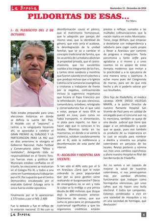 Noviembre 15 - Diciembre de 2016
4
I.- EL PLEBISCITO DEL 2 DE
OCTUBRE:
Todo estaba preparado para unas
elecciones históricas en donde
se definía la suerte del País.
El Alcalde con el “yepismo” a
rastras y la sanguijuela lizcanista
ahí, se aprestaba a celebrar el
GRAN PREMIO AL DIÁLOGO Y LA
PARTICIPACIÓN PARA LA PAZ que
en días anteriores le otorgara el
Gobierno Nacional. Hubo Festival
y Conversatorio sobre “Mitos y
realidades”, delegando toda su
responsabilidad en el fánero Toro.
Las fuerzas vivas y políticas del
Municipio estaban confiadas en el
triunfo, las elecciones se realizarían
en el Colegio Pío XI, y todos a una
como en Fuenteovejuna trabajarían
por el SÍ. Por supuesto que el Centro
Democrático encabezado por el
exalcalde Gabriel Zuluaga sería la
única fuerza visible opositora.
Finalmente por el SI aparecerían
1.573 votos y por el NO: 2.409
Fue la debacle y fue el reflejo de
la votación nacional. El No con su
PILDORITAS DE ESAS…Por Maru
desinformación causó el pánico,
que el matrimonio homosexual,
que la adopción por parejas del
mismo sexo, que la identidad de
género, que esto sería el acabose,
la desintegración de la unidad
familiar, que se va a cambiar el
concepto tradicional de familia, que
los acuerdos de La Habana abolirían
la propiedad privada, que el castro-
chavismo, que los suculentos
sueldos a los integrantes de las Farc,
y tantas otras sandeces y mentiras
que fueron calando en el colectivo y
que produjo incluso que a la Iglesia
Católica se le sumara las evangélicas
y cristianas y trabajaran de frente
por la negativa, contraviniendo
incluso la sugerencia respetuosa
que hiciera el Papa Francisco por
la refrendación. Ese país silencioso,
camandulero, ortodoxo, retrógrado
y conservadurista fue el que salió
a votar, porque el resto 65% se
quedó en casa, pues como no
había transporte, ni alimentación,
ni plata para repartir, no iban a
hacer algo que ni conocían ni les
tocaba. Mientras tanto en las
mazmorras, en donde sí se siente la
violencia, votaban caudalosamente
por el SÍ, ante la indiferencia y
desinformación de esta parte del
interior.
II.- ALCALDÍA Y HOSPITAL SAN
VICENTE:
Si tan sólo el 40% voto por el Sí
en Aranzazu ¿Será que le están
cobrando la poca popularidad
que por su poca gestión viene
realizando el burgomaestre? Obras
de envergadura no se ven y toda
la culpa se la endilga a una pírrica
deuda de 800 millones que dizque
dejó la administración anterior.
Dejémonos de vainas, que esa
suma es poca para un presupuesto
cuatrianual significativo y que los
organismos crediticios estarán
prestos a reflejar, sumados a las
múltiples cofinanciaciones que la
nación replica en estos Municipios.
Tiene, Jorge William, que empezar
a destetarse con independencia y
sabiduría para coger vuelo propio
y llevar a Aranzazu por caminos
de progreso e integración. Tanta
parsimonia y tanto selfie para
agradarse a sí mismo y a unos
cuantos no es propio de estos
tiempos modernos que invitan a
la practicidad y a la ejecutoria de
una manera veraz y oportuna. A
echar mano pues del Congresista
de marras, para ver de que está
hecho y ahí sí poderlo valorar por
sus resultados.
Otro hijo de filadelfeño, el médico
caratejo JOHN DIEGO VILLEGAS
MARÍN, a la postre Director de
nuestro flamante Hospital San
Vicente de Paúl pero en calidad de
encargado pues el concurso aún no
lo menciona, también se queja de
una deuda judicial que tiene que
pagar a un extrabajador y queje
que se queje, pues eso también
es producto de su inoperancia en
la cual se escuda para nombrar
a diestra y siniestra sus propios
coterráneos en perjuicio de los
locales. Revisó porteros y nómina
sur, hizo unos cambios caprichosos
y ahora nuestro Hospital es filial del
San Bernardo de Filadelfia.
Así no vamos a ser capaces de
mejorar la salud de nuestros
coterráneos, si nos preocupamos
más por cambiar eficientes
funcionarios que trabajan como
hormiguitas silenciosas, por unos
cafres que no hacen sino bulla
electoral. Y todos tan campantes.
Estamos condenados a vivir en
una sociedad de mosquitos y no
en una sociedad de hormigas, que
desilusión!
 