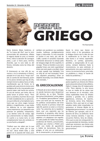 7
Noviembre 15 - Diciembre de 2016
Decía Antonio Mejía Gutiérrez, el
de “La Cueva del Oso”, que la nariz
pronunciada del aranzazuno, olfatea
el negocio desde la cuna; su mentón
firme, indica la decisión de conseguir
plata, y por si fuera poco, termina
diciendo, que la cara toda es del
fenicio, nómadas como las tribus del
desierto.
El Aranzazuno ve mas allá de sus
narices y no la sometemos al bisturí,
excepto en el caso de la “mujer azul”
(de un cuento de José Donoso), quien
en los pocos retratos que hay de ella,
siempre torcía la cabeza hacia un lado,
manifestando que de frente no le
gustaba salir, pues tenía la misma nariz
prodigiosa de su tío, muy pesada y que
parecía haber sido hecha de carrera;
en eso de narices, por tanto, ella no
podía lanzar el primer moco. “Pero
para su asombro, el primer día en que
se halló restablecida de su operación,
vio que la falta de su horripilante nariz,
hacía que sus otros rasgos lucieran
débiles e insignificantes, y que todos
los defectos de su cara adquirían
nueva importancia: sus pequeños ojos
parecían sin pestañas, inexpresivos,
y sus dientes como de conejo, algo
que anteriormente no había notado.
En cuanto a su nueva nariz, se veía
completamente fuera de contexto en
su cara fuerte y alargada”.
“Prefiero que me odien por lo que
soy, a que me amen por lo que
no soy”, decía André Gide, y esta
parece ser la apuesta del raizal, pues
exhiben con pundonor sus cavidades
nasales, bulbosas, prodigiosamente
largas y rubicundas. Es muy conocido
el soneto A una nariz, por allá de
1.600, cuando el sarcástico Quevedo
intentando denunciar la estirpe judía
de Góngora (Siglo de Oro español), le
increpa: “Érase un hombre a una nariz
pegado/ érase una nariz superlativa/
érase una nariz jayón y escriba/, érase
un peje espada muy barbado./ Era
un reloj de sol mal encarado,/ érase
una alquitara pensativa,/ érase un
elefante bocarriba,/ era Ovidio Nasón
más narizado…”
EL GRECOCALDENSE
El filósofo de la tierra Pablo R. Arango,
no pierde barranco para despotricar
del término, de su libro “Grandes
BorrachosColombianos”,selee,página
21: “El adjetivo “grecocaldense” surgió
como una burla por las maneras de
los políticos conservadores del Gran
Caldas durante la primera mitad del
siglo XX, quienes se veían a sí mismos
como “las antorchas de la república”
(para usar una expresión que les
encantaría. A propósito, ellos fueron
inconscientes de la ironía evidente del
adjetivo y lo adoptaron con orgullo).
En cada pueblo de Caldas hay poetas,
academias de historia, jurisconsultos,
pendejos que citamos a Platón para
pedir una media de aguardiente
o hablar de borracheras. Para los
griegos, el vino era un estimulante
de la conversación y el pensamiento.
Quizá lo único que tienen en
común entre sí los pensadores de
la Antigua Grecia sea la idea de que
la moderación es la clave de una
vida buena o al menos soportable.
Nosotros, en cambio, ignorantes,
perdidos y avergonzados de lo que
somos, siempre bebemos hasta la
inconsciencia, no para estimular el
pensamiento sino para suprimirlo. Es
como si la conciencia fuera, ante todo,
un problema o, mejor, la fuente de
todos los problemas…”
Posteriormente en un artículo sobre el
poeta español Luis Antonio de Villena
quienestuvodevisitaenelejecafetero,
Pablo R. Arango dice (El malpensante
175): “Pero además, la otra locura
es que en medio de las selvas que
uno atraviesa en el microbús, unas
selvas espléndidas llenas de árboles
extraños y grandes ríos y piedras
gigantescas, entonces, de repente,
ve: Armenia, Jericó, Siria, Palestina,
Salamina. Pero, ¿por qué en un lugar
selvático todos están empeñados en
pertenecer al Oriente Medio de la
Antigüedad grecorromana?. La ciudad
de Palmira, por ejemplo, está en el
desierto de Siria y es bellísima: tiene
ruinas romanas extrañas. Y aquí me
encuentro Palmira, llena de árboles.
¡Pero qué es esto tan enloquecido! Es
una peculiaridad de Colombia, tendrá
usted que reconocer, que tienen este
deseo de pertenecer a la Antigüedad
grecorromana.”
PERFIL
GRIEGOPor Buenavista
 