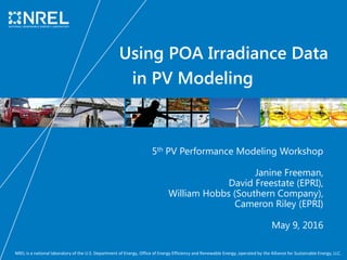 NREL is a national laboratory of the U.S. Department of Energy, Office of Energy Efficiency and Renewable Energy, operated by the Alliance for Sustainable Energy, LLC.
Using POA Irradiance Data
in PV Modeling
5th PV Performance Modeling Workshop
Janine Freeman,
David Freestate (EPRI),
William Hobbs (Southern Company),
Cameron Riley (EPRI)
May 9, 2016
 